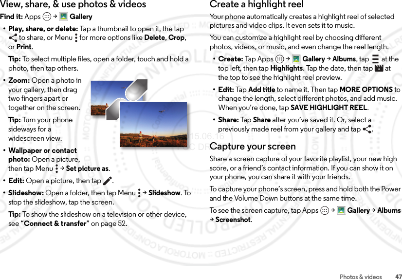 47Photos &amp; videosView, share, &amp; use photos &amp; videosFind it: Apps  &gt;Gallery• Play, share, or delete: Tap a thumbnail to open it, the tap to share, or Menu  for more options like Delete,Crop, orPrint.Tip:  To select multiple files, open a folder, touch and hold a photo, then tap others.• Zoom: Open a photo in your gallery, then drag two fingers apart or together on the screen.Tip:  Tu rn  your  ph on e  sideways for a widescreen view.• Wallpaper or contact photo: Open a picture, then tap Menu  &gt;Set picture as.•Edit: Open a picture, then tap .• Slideshow: Open a folder, then tap Menu  &gt;Slideshow. To stop the slideshow, tap the screen.Tip:  To show the slideshow on a television or other device, see “Connect &amp; transfer” on page 52.Create a highlight reelYour phone automatically creates a highlight reel of selected pictures and video clips. It even sets it to music.You can customize a highlight reel by choosing different photos, videos, or music, and even change the reel length.•Create: Tap Apps &gt;Gallery &gt;Albums, tap  at the top left, then tapHighlights. Tap the date, then tap  at the top to see the highlight reel preview.•Edit: Ta p  Add title to name it. Then tap MORE OPTIONS to change the length, select different photos, and add music. When you’re done, tap SAVE HIGHLIGHT REEL.•Share: Tap Share after you’ve saved it. Or, select a previously made reel from your gallery and tap .Capture your screenShare a screen capture of your favorite playlist, your new high score, or a friend’s contact information. If you can show it on your phone, you can share it with your friends.To capture your phone’s screen, press and hold both the Power and the Volume Down buttons at the same time.To see the screen capture, tap Apps &gt;Gallery &gt;Albums &gt;Screenshot. 2015.06.16 FCC DRAFT