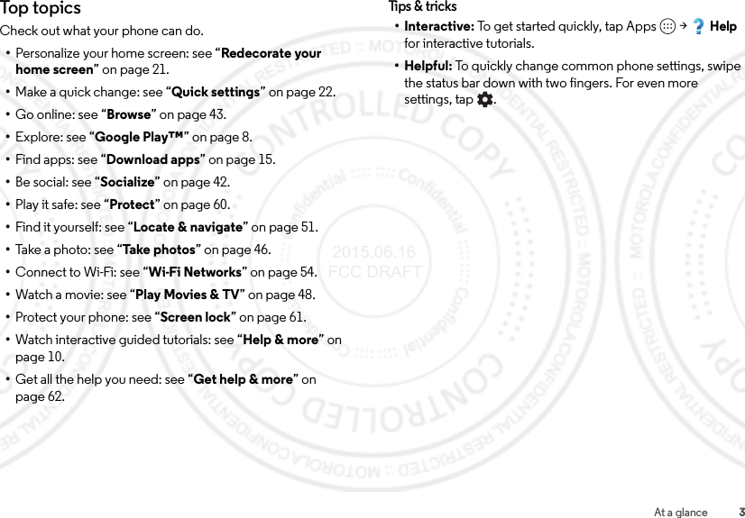 3At a glanceTop topicsCheck out what your phone can do.•Personalize your home screen: see “Redecorate your home screen” on page 21.•Make a quick change: see “Quick settings” on page 22.•Go online: see “Browse” on page 43.•Explore: see “Google Play™” on page 8.•Find apps: see “Download apps” on page 15.•Be social: see “Socialize” on page 42.•Play it safe: see “Protect” on page 60.•Find it yourself: see “Locate &amp; navigate” on page 51.•Take a photo: see “Take photos” on page 46.•Connect to Wi-Fi: see “Wi-Fi Networks” on page 54.•Watch a movie: see “Play Movies &amp; TV” on page 48.•Protect your phone: see “Screen lock” on page 61.•Watch interactive guided tutorials: see “Help &amp; more” on page 10.•Get all the help you need: see “Get help &amp; more” on page 62.Tips &amp; tr ic ks•Interactive: To get started quickly, tap Apps  &gt;Help for interactive tutorials.•Helpful: To quickly change common phone settings, swipe the status bar down with two fingers. For even more settings, tap . 2015.06.16 FCC DRAFT
