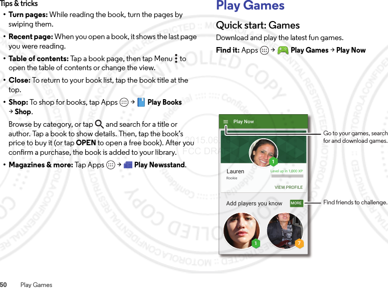 50 Play GamesTips &amp; tricks•Turn pages: While reading the book, turn the pages by swiping them.• Recent page: When you open a book, it shows the last page you were reading.•Table of contents: Tap a book page, then tap Menu  to open the table of contents or change the view.•Close: To return to your book list, tap the book title at the top.•Shop: To shop for books, tap Apps  &gt;Play Books &gt;Shop.Browse by category, or tap and search for a title or author. Tap a book to show details. Then, tap the book’s price to buy it (or tap OPEN to open a free book). After you confirm a purchase, the book is added to your library.• Magazines &amp; more: Tap Apps  &gt;Play Newsstand.Play GamesQuick start: GamesDownload and play the latest fun games.Find it: Apps  &gt;Play Games &gt; Play NowMORELaurenPlay NowAdd players you knowRookieLevel up in 1,000 XPVIEW PROFILE711Find friends to challenge.Go to your games, searchfor and download games. 2015.06.16 FCC DRAFT