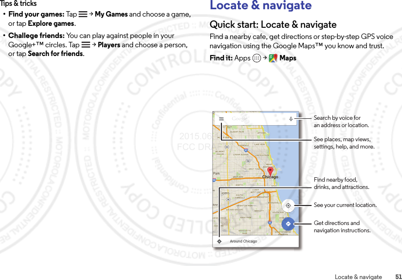 51Locate &amp; navigateTips &amp; tricks• Find your games: Tap    &gt;My Games and choose a game, or tap Explore games.• Challege friends: You can play against people in your Google+™ circles. Tap   &gt;Players and choose a person, or tap Search for friends.Locate &amp; navigateQuick start: Locate &amp; navigateFind a nearby cafe, get directions or step-by-step GPS voice navigation using the Google Maps™ you know and trust.Find it: Apps  &gt;MapsAround ChicagoSearch by voice foran address or location.See your current location.Get directions andnavigation instructions.Find nearby food,drinks, and attractions.See places, map views,settings, help, and more. 2015.06.16 FCC DRAFT