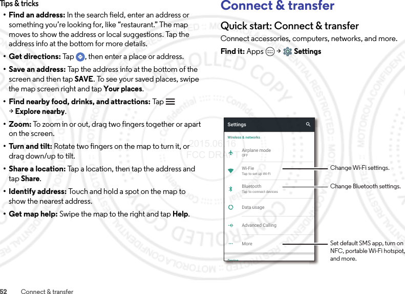 52 Connect &amp; transferTips &amp; tricks• Find an address: In the search field, enter an address or something you’re looking for, like “restaurant.” The map moves to show the address or local suggestions. Tap the address info at the bottom for more details.•Get directions: Tap  , then enter a place or address.• Save an address: Tap the address info at the bottom of the screen and then tapSAVE. To see your saved places, swipe the map screen right and tapYour places.• Find nearby food, drinks, and attractions: Tap    &gt;Explore nearby.• Zoom: To zoom in or out, drag two fingers together or apart on the screen.• Turn and tilt: Rotate two fingers on the map to turn it, or drag down/up to tilt.•Share a location: Tap a location, then tap the address and tapShare.• Identify address: Touch and hold a spot on the map to show the nearest address.• Get map help: Swipe the map to the right and tapHelp.Connect &amp; transferQuick start: Connect &amp; transferConnect accessories, computers, networks, and more.Find it: Apps  &gt;SettingsAdvanced CallingSettingsWireless &amp; networksMoreAirplane modeOFFWi-FieTap to set up Wi-FiBluetoothTap to connect devicesData usageDeviceChange Bluetooth settings.Set default SMS app, turn on NFC, portable Wi-Fi hotspot, and more.Change Wi-Fi settings. 2015.06.16 FCC DRAFT