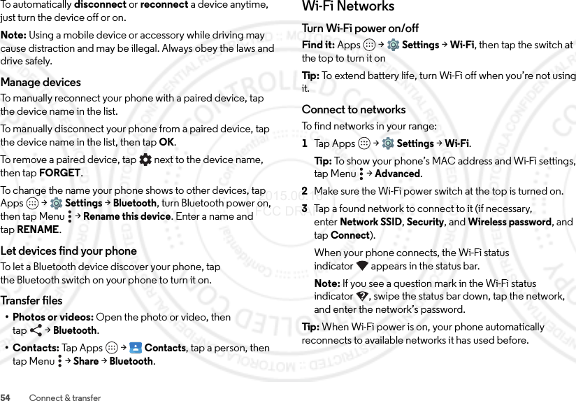 54 Connect &amp; transferTo automatically disconnect or reconnect a device anytime, just turn the device off or on.Note: Using a mobile device or accessory while driving may cause distraction and may be illegal. Always obey the laws and drive safely.Manage devicesTo manually reconnect your phone with a paired device, tap the device name in the list.To manually disconnect your phone from a paired device, tap the device name in the list, then tapOK.To remove a paired device, tap   next to the device name, then tap FORGET.To change the name your phone shows to other devices, tap Apps  &gt;Settings &gt;Bluetooth, turn Bluetooth power on, then tap Menu  &gt;Rename this device. Enter a name and tapRENAME.Let devices find your phoneTo let a Bluetooth device discover your phone, tap the Bluetooth switch on your phone to turn it on.Transfer files• Photos or videos: Open the photo or video, then tap &gt;Bluetooth.•Contacts: Tap Apps  &gt;Contacts, tap a person, then tap Menu  &gt;Share &gt;Bluetooth.Wi-Fi NetworksTurn Wi - Fi  pow e r on /of fFind it: Apps  &gt;Settings &gt;Wi-Fi, then tap the switch at the top to turn it onTip : To extend battery life, turn Wi-Fi off when you’re not using it.Connect to networksTo find networks in your range:  1Tap Apps  &gt;Settings &gt;Wi-Fi.Ti p:   To show your phone’s MAC address and Wi-Fi settings, tap Menu  &gt;Advanced.2Make sure the Wi-Fi power switch at the top is turned on.3Tap a found network to connect to it (if necessary, enterNetwork SSID, Security, and Wireless password, and tap Connect).When your phone connects, the Wi-Fi status indicator appears in the status bar.Note: If you see a question mark in the Wi-Fi status indicator , swipe the status bar down, tap the network, and enter the network’s password.Tip : When Wi-Fi power is on, your phone automatically reconnects to available networks it has used before. 2015.06.16 FCC DRAFT