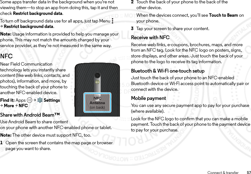 57Connect &amp; transferSome apps transfer data in the background when you&apos;re not viewing them—to stop an app from doing this, tap it and then check Restrict background data.To turn off background data use for all apps, just tap Menu  &gt;Restrict background data.Note: Usage information is provided to help you manage your phone. This may not match the amounts charged by your service provider, as they’re not measured in the same way.NFCNear Field Communication technology lets you instantly share content (like web links, contacts, and photos), information, and more, by touching the back of your phone to another NFC-enabled device.Find it: Apps  &gt;Settings &gt;More &gt;NFCShare with Android Beam™Use Android Beam to share content on your phone with another NFC-enabled phone or tablet.Note: The other device must support NFC, too.  1Open the screen that contains the map page or browser page you want to share.NFCAntenna(on back)2Touch the back of your phone to the back of the other device.When the devices connect, you’ll see Touch to Beam on your phone.3Tap your screen to share your content.Receive with NFCReceive web links, e-coupons, brochures, maps, and more from an NFC tag. Look for the NFC logo on posters, signs, store displays, and other areas. Just touch the back of your phone to the logo to receive its tag information.Bluetooth &amp; Wi-Fi one-touch setupJust touch the back of your phone to an NFC-enabled Bluetooth device or Wi-Fi access point to automatically pair or connect with the device.Mobile paymentYou can use any secure payment app to pay for your purchase (where available).Look for the NFC logo to confirm that you can make a mobile payment. Touch the back of your phone to the payment device to pay for your purchase. 2015.06.16 FCC DRAFT