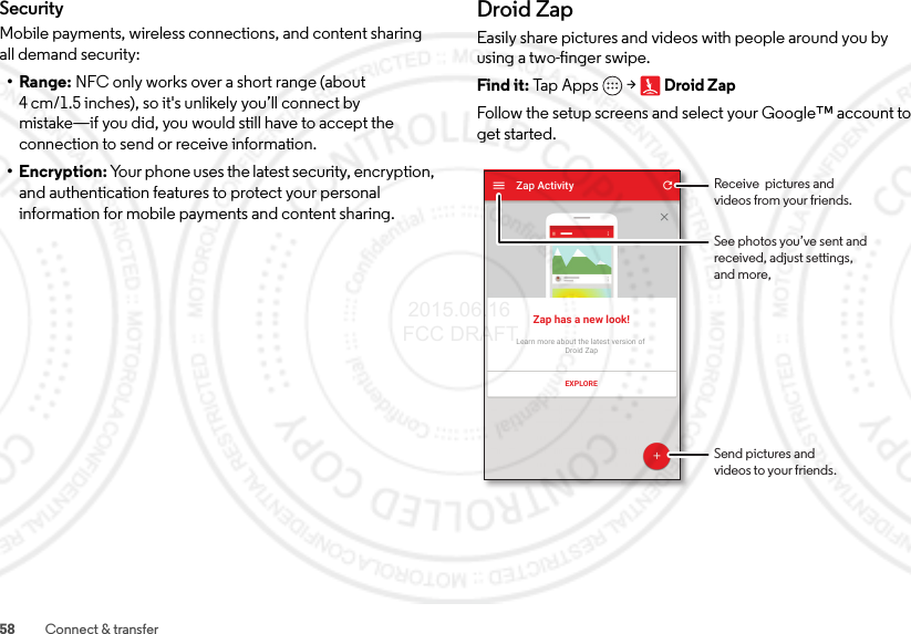 58 Connect &amp; transferSecurityMobile payments, wireless connections, and content sharing all demand security:•Range: NFC only works over a short range (about 4 cm/1.5 inches), so it&apos;s unlikely you’ll connect by mistake—if you did, you would still have to accept the connection to send or receive information.• Encryption: Your phone uses the latest security, encryption, and authentication features to protect your personal information for mobile payments and content sharing.Droid ZapEasily share pictures and videos with people around you by using a two-finger swipe.Find it: Tap Ap ps  &gt;Droid ZapFollow the setup screens and select your Google™ account to get started.Zap ActivityZap has a new look!Learn more about the latest version of Droid ZapEXPLORESend pictures andvideos to your friends.Receive  pictures andvideos from your friends.See photos you’ve sent andreceived, adjust settings,and more, 2015.06.16 FCC DRAFT