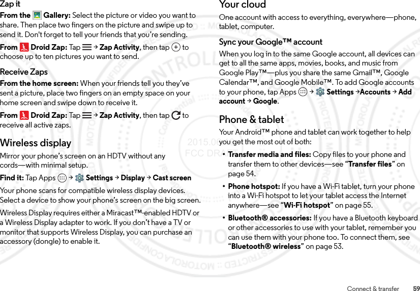 59Connect &amp; transferZap itFrom the Gallery: Select the picture or video you want to share. Then place two fingers on the picture and swipe up to send it. Don&apos;t forget to tell your friends that you’re sending.From Droid Zap: Tap    &gt;Zap Activity, then tap  to choose up to ten pictures you want to send.Receive ZapsFrom the home screen: When your friends tell you they’ve sent a picture, place two fingers on an empty space on your home screen and swipe down to receive it.From Droid Zap: Tap    &gt;Zap Activity, then tap  to receive all active zaps.Wireless displayMirror your phone’s screen on an HDTV without any cords—with minimal setup.Find it: Tap Apps  &gt;Settings &gt;Display &gt;Cast screenYour phone scans for compatible wireless display devices. Select a device to show your phone’s screen on the big screen.Wireless Display requires either a Miracast™-enabled HDTV or a Wireless Display adapter to work. If you don’t have a TV or monitor that supports Wireless Display, you can purchase an accessory (dongle) to enable it.Yo u r  c l o u dOne account with access to everything, everywhere—phone, tablet, computer.Sync your Google™ accountWhen you log in to the same Google account, all devices can get to all the same apps, movies, books, and music from Google Play™—plus you share the same Gmail™, Google Calendar™, and Google Mobile™. To add Google accounts to your phone, tap Apps  &gt;Settings &gt;Accounts &gt;Add account &gt;Google.Phone &amp; tabletYour Android™ phone and tablet can work together to help you get the most out of both:• Transfer media and files: Copy files to your phone and transfer them to other devices—see “Transfer files” on page 54.• Phone hotspot: If you have a Wi-Fi tablet, turn your phone into a Wi-Fi hotspot to let your tablet access the Internet anywhere—see “Wi-Fi hotspot” on page 55.• Bluetooth® accessories: If you have a Bluetooth keyboard or other accessories to use with your tablet, remember you can use them with your phone too. To connect them, see “Bluetooth® wireless” on page 53. 2015.06.16 FCC DRAFT