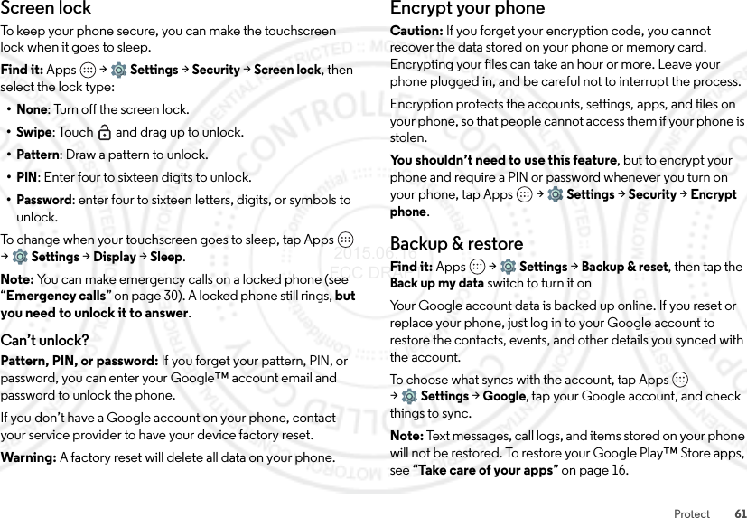 61ProtectScreen lockTo keep your phone secure, you can make the touchscreen lock when it goes to sleep.Find it: Apps  &gt;Settings &gt;Security &gt;Screen lock, then select the lock type:•None: Turn off the screen lock.•Swipe: Touch  and drag up to unlock.•Pattern: Draw a pattern to unlock.•PIN: Enter four to sixteen digits to unlock.•Password: enter four to sixteen letters, digits, or symbols to unlock.To change when your touchscreen goes to sleep, tap Apps  &gt;Settings &gt;Display &gt;Sleep.Note: You can make emergency calls on a locked phone (see “Emergency calls” on page 30). A locked phone still rings, but you need to unlock it to answer.Can’t unlock?Pattern, PIN, or password: If you forget your pattern, PIN, or password, you can enter your Google™ account email and password to unlock the phone.If you don’t have a Google account on your phone, contact your service provider to have your device factory reset.Warning: A factory reset will delete all data on your phone.Encrypt your phoneCaution: If you forget your encryption code, you cannot recover the data stored on your phone or memory card. Encrypting your files can take an hour or more. Leave your phone plugged in, and be careful not to interrupt the process.Encryption protects the accounts, settings, apps, and files on your phone, so that people cannot access them if your phone is stolen.You shouldn’t need to use this feature, but to encrypt your phone and require a PIN or password whenever you turn on your phone, tap Apps  &gt;Settings &gt;Security &gt;Encrypt phone.Backup &amp; restoreFind it: Apps  &gt;Settings &gt;Backup &amp; reset, then tap the Back up my data switch to turn it onYour Google account data is backed up online. If you reset or replace your phone, just log in to your Google account to restore the contacts, events, and other details you synced with the account.To choose what syncs with the account, tap Apps  &gt;Settings &gt;Google, tap your Google account, and check things to sync.Note: Text messages, call logs, and items stored on your phone will not be restored. To restore your Google Play™ Store apps, see “Take care of your apps” on page 16. 2015.06.16 FCC DRAFT