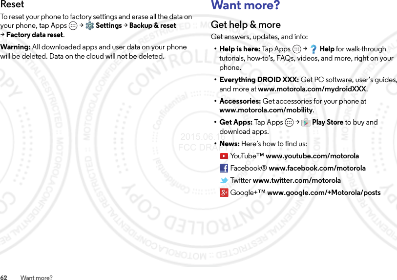 62 Want more?ResetTo reset your phone to factory settings and erase all the data on your phone, tap Apps  &gt;Settings &gt;Backup &amp; reset &gt;Factory data reset.Warning: All downloaded apps and user data on your phone will be deleted. Data on the cloud will not be deleted.Want more?Get help &amp; moreGet answers, updates, and info:• Help is here: Tap Apps  &gt;Help for walk-through tutorials, how-to’s, FAQs, videos, and more, right on your phone.• Everything DROID XXX: Get PC software, user’s guides, and more at www.motorola.com/mydroidXXX.• Accessories: Get accessories for your phone at www.motorola.com/mobility.•Get Apps: Tap  App s  &gt;Play Store to buy and download apps.•News: Here’s how to find us:Yo uTu b e ™ www.youtube.com/motorolaFacebook® www.facebook.com/motorolaTwitter www.twitter.com/motorolaGoogle+™ www.google.com/+Motorola/posts 2015.06.16 FCC DRAFT
