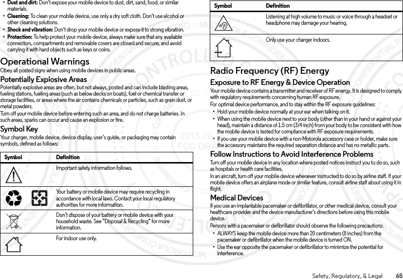 65Safety, Regulatory, &amp; Legal• Dust and dirt: Don’t expose your mobile device to dust, dirt, sand, food, or similar materials.•Cleaning: To clean your mobile device, use only a dry soft cloth. Don’t use alcohol or other cleaning solutions.• Shock and vibration: Don’t drop your mobile device or expose it to strong vibration.•Protection: To help protect your mobile device, always make sure that any available connectors, compartments and removable covers are closed and secure, and avoid carrying it with hard objects such as keys or coins.Operational WarningsOperationa l WarningsObey all posted signs when using mobile devices in public areas.Potentially Explosive AreasPotentially explosive areas are often, but not always, posted and can include blasting areas, fueling stations, fueling areas (such as below decks on boats), fuel or chemical transfer or storage facilities, or areas where the air contains chemicals or particles, such as grain dust, or metal powders.Turn off your mobile device before entering such an area, and do not charge batteries. In such areas, sparks can occur and cause an explosion or fire.Symbol KeyYour charger, mobile device, device display, user’s guide, or packaging may contain symbols, defined as follows:Symbol DefinitionImportant safety information follows.Your battery or mobile device may require recycling in accordance with local laws. Contact your local regulatory authorities for more information.Don’t dispose of your battery or mobile device with your household waste. See “Disposal &amp; Recycling” for more information.For indoor use onl y.032374o032375oRadio Frequency (RF) EnergyRF E ner gyExposure to RF Energy &amp; Device OperationYour mobile device contains a transmitter and receiver of RF energy. It is designed to comply with regulatory requirements concerning human RF exposure.For optimal device performance, and to stay within the RF exposure guidelines:•Hold your mobile device normally at your ear when talking on it.•When using the mobile device next to your body (other than in your hand or against your head), maintain a distance of 1.5 cm (3/4 inch) from your body to be consistent with how the mobile device is tested for compliance with RF exposure requirements.•If you use your mobile device with a non-Motorola accessory case or holder, make sure the accessory maintains the required separation distance and has no metallic parts.Follow Instructions to Avoid Interference ProblemsTurn off your mobile device in any location where posted notices instruct you to do so, such as hospitals or health care facilities.In an aircraft, turn off your mobile device whenever instructed to do so by airline staff. If your mobile device offers an airplane mode or similar feature, consult airline staff about using it in flight.Medical DevicesIf you use an implantable pacemaker or defibrillator, or other medical device, consult your healthcare provider and the device manufacturer’s directions before using this mobile device.Persons with a pacemaker or defibrillator should observe the following precautions:•ALWAYS keep the mobile device more than 20 centimeters (8 inches) from the pacemaker or defibrillator when the mobile device is turned ON.•Use the ear opposite the pacemaker or defibrillator to minimize the potential for interference.Listening at high volume to music or voice through a headset or headphone may damage your hearing.Only use your charger indoors.Symbol Definition 2015.06.16 FCC DRAFT