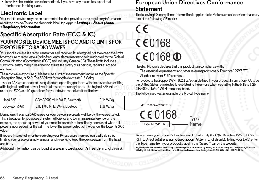 66 Safety, Regulatory, &amp; Legal•Turn OFF the mobile device immediately if you have any reason to suspect that interference is taking place.Electronic LabelRegulatory InformationYour mobile device may use an electronic label that provides some regulatory information about the device. To see the electronic label, tap Apps &gt;Settings &gt;About phone &gt;Regulatory information.Specific Absorption Rate (FCC &amp; IC)SAR (F CC &amp; IC)YOUR MOBILE DEVICE MEETS FCC AND IC LIMITS FOR EXPOSURE TO RADIO WAVES.Your mobile device is a radio transmitter and receiver. It is designed not to exceed the limits for exposure to radio waves (radio frequency electromagnetic fields) adopted by the Federal Communications Commission (FCC) and Industry Canada (IC). These limits include a substantial safety margin designed to assure the safety of all persons, regardless of age and health.The radio wave exposure guidelines use a unit of measurement known as the Specific Absorption Rate, or SAR. The SAR limit for mobile devices is 1.6 W/kg.Tests for SAR are conducted using standard operating positions with the device transmitting at its highest certified power level in all tested frequency bands. The highest SAR values under the FCC and IC guidelines for your device model are listed below:During use, the actual SAR values for your device are usually well below the values stated. This is because, for purposes of system efficiency and to minimize interference on the network, the operating power of your mobile device is automatically decreased when full power is not needed for the call. The lower the power output of the device, the lower its SAR value.If you are interested in further reducing your RF exposure then you can easily do so by limiting your usage or simply using a hands-free kit to keep the device away from the head and body.Additional information can be found at www.motorola.com/rfhealth (in English only).Head SAR                                    CDMA 1900 MHz, Wi-Fi, Bluetooth                                     1.14 W/kgBody-worn SAR                   LTE 1700 MHz, Wi-Fi, Bluetooth                                  1.38 W/kgEuropean Union Directives Conformance StatementEU ConformanceThe following CE compliance information is applicable to Motorola mobile devices that carry one of the following CE marks:Hereby, Motorola declares that this product is in compliance with:•The essential requirements and other relevant provisions of Directive 1999/5/EC•All other relevant EU DirectivesFor products that support Wi-Fi 802.11a/ac (as defined in your product information): Outside the United States, this device is restricted to indoor use when operating in the 5.15 to 5.25 GHz (802.11a/ac) Wi-Fi frequency band.The following gives an example of a typical Type name:You can view your product’s Declaration of Conformity (DoC) to Directive 1999/5/EC (to R&amp;TTE Directive) at www.motorola.com/rtte (in English only). To find your DoC, enter the Type name from your product’s label in the “Search” bar on the website.Regulatory authorities within the EU may obtain compliance information by writing to: Product Safety and Compliance, Motorola Mobility UK Ltd., Redwood, Crockford Lane, Chineham Business Park, Basingstoke, RG24 8WQ, UNITEDKINGDOM.016801680168  TypeName 2015.06.16 FCC DRAFT