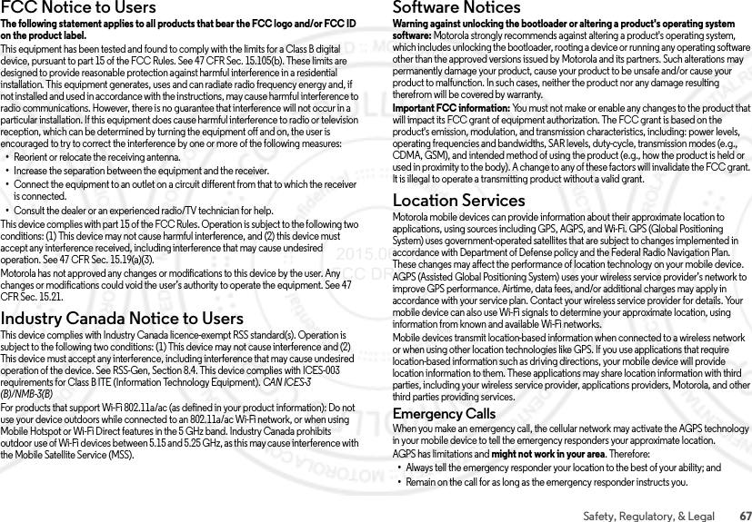 67Safety, Regulatory, &amp; LegalFCC Notice to UsersFCC NoticeThe following statement applies to all products that bear the FCC logo and/or FCC ID on the product label. This equipment has been tested and found to comply with the limits for a Class B digital device, pursuant to part 15 of the FCC Rules. See 47 CFR Sec. 15.105(b). These limits are designed to provide reasonable protection against harmful interference in a residential installation. This equipment generates, uses and can radiate radio frequency energy and, if not installed and used in accordance with the instructions, may cause harmful interference to radio communications. However, there is no guarantee that interference will not occur in a particular installation. If this equipment does cause harmful interference to radio or television reception, which can be determined by turning the equipment off and on, the user is encouraged to try to correct the interference by one or more of the following measures:•Reorient or relocate the receiving antenna.•Increase the separation between the equipment and the receiver.•Connect the equipment to an outlet on a circuit different from that to which the receiver is connected.•Consult the dealer or an experienced radio/TV technician for help.This device complies with part 15 of the FCC Rules. Operation is subject to the following two conditions: (1) This device may not cause harmful interference, and (2) this device must accept any interference received, including interference that may cause undesired operation. See 47 CFR Sec. 15.19(a)(3).Motorola has not approved any changes or modifications to this device by the user. Any changes or modifications could void the user’s authority to operate the equipment. See 47 CFR Sec. 15.21.Industry Canada Notice to UsersIndustry Canada NoticeThis device complies with Industry Canada licence-exempt RSS standard(s). Operation is subject to the following two conditions: (1) This device may not cause interference and (2) This device must accept any interference, including interference that may cause undesired operation of the device. See RSS-Gen, Section 8.4. This device complies with ICES-003 requirements for Class B ITE (Information Technology Equipment). CAN ICES-3 (B)/NMB-3(B)For products that support Wi-Fi 802.11a/ac (as defined in your product information): Do not use your device outdoors while connected to an 802.11a/ac Wi-Fi network, or when using Mobile Hotspot or Wi-Fi Direct features in the 5 GHz band. Industry Canada prohibits outdoor use of Wi-Fi devices between 5.15 and 5.25 GHz, as this may cause interference with the Mobile Satellite Service (MSS).Software NoticesSoftwa re Notic esWarning against unlocking the bootloader or altering a product&apos;s operating system software: Motorola strongly recommends against altering a product&apos;s operating system, which includes unlocking the bootloader, rooting a device or running any operating software other than the approved versions issued by Motorola and its partners. Such alterations may permanently damage your product, cause your product to be unsafe and/or cause your product to malfunction. In such cases, neither the product nor any damage resulting therefrom will be covered by warranty.Important FCC information: You must not make or enable any changes to the product that will impact its FCC grant of equipment authorization. The FCC grant is based on the product&apos;s emission, modulation, and transmission characteristics, including: power levels, operating frequencies and bandwidths, SAR levels, duty-cycle, transmission modes (e.g., CDMA, GSM), and intended method of using the product (e.g., how the product is held or used in proximity to the body). A change to any of these factors will invalidate the FCC grant. It is illegal to operate a transmitting product without a valid grant.Location ServicesLocationMotorola mobile devices can provide information about their approximate location to applications, using sources including GPS, AGPS, and Wi-Fi. GPS (Global Positioning System) uses government-operated satellites that are subject to changes implemented in accordance with Department of Defense policy and the Federal Radio Navigation Plan. These changes may affect the performance of location technology on your mobile device. AGPS (Assisted Global Positioning System) uses your wireless service provider’s network to improve GPS performance. Airtime, data fees, and/or additional charges may apply in accordance with your service plan. Contact your wireless service provider for details. Your mobile device can also use Wi-Fi signals to determine your approximate location, using information from known and available Wi-Fi networks.Mobile devices transmit location-based information when connected to a wireless network or when using other location technologies like GPS. If you use applications that require location-based information such as driving directions, your mobile device will provide location information to them. These applications may share location information with third parties, including your wireless service provider, applications providers, Motorola, and other third parties providing services.Emergency CallsWhen you make an emergency call, the cellular network may activate the AGPS technology in your mobile device to tell the emergency responders your approximate location.AGPS has limitations and might not work in your area. Therefore:•Always tell the emergency responder your location to the best of your ability; and•Remain on the call for as long as the emergency responder instructs you. 2015.06.16 FCC DRAFT