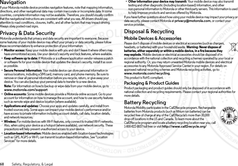 68 Safety, Regulatory, &amp; LegalNavigationNavigationIf your Motorola mobile device provides navigation features, note that mapping information, directions, and other navigational data may contain inaccurate or incomplete data. In some countries, complete information may not be available. Therefore, you should visually confirm that the navigational instructions are consistent with what you see. All drivers should pay attention to road conditions, closures, traffic, and all other factors that may impact driving. Always obey posted road signs.Privacy &amp; Data SecurityPrivacy &amp; Data SecurityMotorola understands that privacy and data security are important to everyone. Because some features of your mobile device may affect your privacy or data security, please follow these recommendations to enhance protection of your information:• Monitor access: Keep your mobile device with you and don’t leave it where others may have unmonitored access. Use your device’s security and lock features, where available.• Keep software up to date: If Motorola or a software/application vendor releases a patch or software fix for your mobile device that updates the device’s security, install it as soon as possible.• Secure Personal Information: Your mobile device can store personal information in various locations, including a SIM card, memory card, and phone memory. Be sure to remove or clear all personal information before you recycle, return, or give away your device. You can also backup your personal data to transfer to a new device.Note: For information on how to backup or wipe data from your mobile device, go to www.motorola.com/support• Online accounts: Some mobile devices provide a Motorola online account. Go to your account for information on how to manage the account, and how to use security features such as remote wipe and device location (where available).• Applications and updates: Choose your apps and updates carefully, and install from trusted sources only. Some apps can impact your mobile device’s performance and/or have access to private information including account details, call data, location details, and network resources.• Wireless: For mobile devices with Wi-Fi features, only connect to trusted Wi-Fi networks. Also, when using your device as a hotspot (where available), use network security. These precautions will help prevent unauthorized access to your device.• Location-based information: Mobile devices enabled with location-based technologies such as GPS, AGPS or Wi-Fi, can transmit location-based information. See “Location Services” for more details.• Other information your device may transmit: Your mobile device may also transmit testing and other diagnostic (including location-based) information, and other non-personal information to Motorola or other third-party servers. This information is used to help improve products and services offered by Motorola.If you have further questions about how using your mobile device may impact your privacy or data security, please contact Motorola at privacy@motorola.com, or contact your service provider.Disposal &amp; RecyclingRecyclin gMobile Devices &amp; AccessoriesPlease don’t dispose of mobile devices or electrical accessories (such as chargers, headsets, or batteries) with your household waste. Warning: Never dispose of batteries, either separately or within a mobile device, in a fire because they may explode. Mobile devices or electrical accessories should be disposed of in accordance with the national collection and recycling schemes operated by your local or regional authority. Or, you may return unwanted Motorola mobile devices and electrical accessories to any Motorola Approved Service Center in your region. For details on approved national recycling schemes and Motorola recycling activities, go to: www.motorola.com/recycling.This product is RoHS compliant.Packaging &amp; Product GuidesProduct packaging and product guides should only be disposed of in accordance with national collection and recycling requirements. Please contact your regional authorities for more details.Battery RecyclingRecyclin gMotorola Mobility participates in the Call2Recycle program. Rechargeable batteries from Motorola products (such as lithium ion batteries) can be recycled free of charge at any of the Call2Recycle&apos;s more than 30,000 drop-off locations in the US and Canada. To learn more about the Call2Recycle program and locate a battery recycling location near you, call 1-800-822-8837 toll free or visit http://www.call2recycle.org/ 2015.06.16 FCC DRAFT