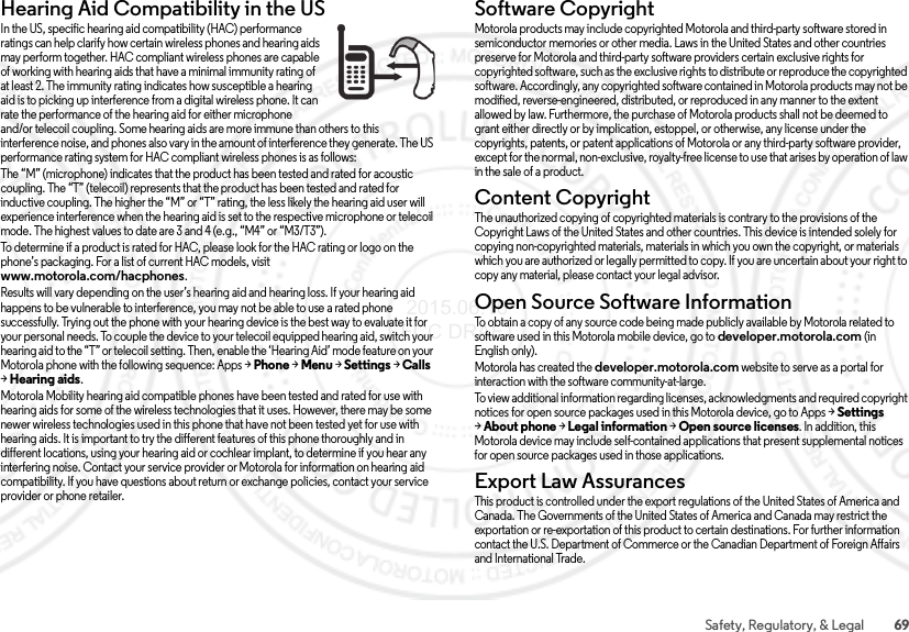 69Safety, Regulatory, &amp; LegalHearing Aid Compatibility in the USHearing Aid Comp atibilityIn the US, specific hearing aid compatibility (HAC) performance ratings can help clarify how certain wireless phones and hearing aids may perform together. HAC compliant wireless phones are capable of working with hearing aids that have a minimal immunity rating of at least 2. The immunity rating indicates how susceptible a hearing aid is to picking up interference from a digital wireless phone. It can rate the performance of the hearing aid for either microphone and/or telecoil coupling. Some hearing aids are more immune than others to this interference noise, and phones also vary in the amount of interference they generate. The US performance rating system for HAC compliant wireless phones is as follows:The “M” (microphone) indicates that the product has been tested and rated for acoustic coupling. The “T” (telecoil) represents that the product has been tested and rated for inductive coupling. The higher the “M” or “T” rating, the less likely the hearing aid user will experience interference when the hearing aid is set to the respective microphone or telecoil mode. The highest values to date are 3 and 4 (e.g., “M4” or “M3/T3”).To determine if a product is rated for HAC, please look for the HAC rating or logo on the phone’s packaging. For a list of current HAC models, visit www.motorola.com/hacphones.Results will vary depending on the user’s hearing aid and hearing loss. If your hearing aid happens to be vulnerable to interference, you may not be able to use a rated phone successfully. Trying out the phone with your hearing device is the best way to evaluate it for your personal needs. To couple the device to your telecoil equipped hearing aid, switch your hearing aid to the “T” or telecoil setting. Then, enable the ‘Hearing Aid’ mode feature on your Motorola phone with the following sequence: Apps &gt;Phone &gt;Menu &gt;Settings &gt;Calls &gt;Hearing aids.Motorola Mobility hearing aid compatible phones have been tested and rated for use with hearing aids for some of the wireless technologies that it uses. However, there may be some newer wireless technologies used in this phone that have not been tested yet for use with hearing aids. It is important to try the different features of this phone thoroughly and in different locations, using your hearing aid or cochlear implant, to determine if you hear any interfering noise. Contact your service provider or Motorola for information on hearing aid compatibility. If you have questions about return or exchange policies, contact your service provider or phone retailer.Software CopyrightSoftwa re Copyri ghtMotorola products may include copyrighted Motorola and third-party software stored in semiconductor memories or other media. Laws in the United States and other countries preserve for Motorola and third-party software providers certain exclusive rights for copyrighted software, such as the exclusive rights to distribute or reproduce the copyrighted software. Accordingly, any copyrighted software contained in Motorola products may not be modified, reverse-engineered, distributed, or reproduced in any manner to the extent allowed by law. Furthermore, the purchase of Motorola products shall not be deemed to grant either directly or by implication, estoppel, or otherwise, any license under the copyrights, patents, or patent applications of Motorola or any third-party software provider, except for the normal, non-exclusive, royalty-free license to use that arises by operation of law in the sale of a product.Content CopyrightConte nt Copyri ghtThe unauthorized copying of copyrighted materials is contrary to the provisions of the Copyright Laws of the United States and other countries. This device is intended solely for copying non-copyrighted materials, materials in which you own the copyright, or materials which you are authorized or legally permitted to copy. If you are uncertain about your right to copy any material, please contact your legal advisor.Open Source Software InformationOSS InformationTo obtain a copy of any source code being made publicly available by Motorola related to software used in this Motorola mobile device, go to developer.motorola.com (in English only).Motorola has created the developer.motorola.com website to serve as a portal for interaction with the software community-at-large.To view additional information regarding licenses, acknowledgments and required copyright notices for open source packages used in this Motorola device, go to Apps &gt;Settings &gt;About phone &gt;Legal information &gt;Open source licenses. In addition, this Motorola device may include self-contained applications that present supplemental notices for open source packages used in those applications.Export Law AssurancesExpo rt L awThis product is controlled under the export regulations of the United States of America and Canada. The Governments of the United States of America and Canada may restrict the exportation or re-exportation of this product to certain destinations. For further information contact the U.S. Department of Commerce or the Canadian Department of Foreign Affairs and International Trade. 2015.06.16 FCC DRAFT