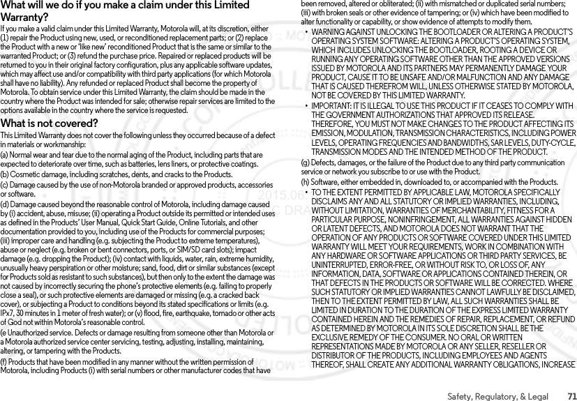 71Safety, Regulatory, &amp; LegalWhat will we do if you make a claim under this Limited Warranty?If you make a valid claim under this Limited Warranty, Motorola will, at its discretion, either (1) repair the Product using new, used, or reconditioned replacement parts; or (2) replace the Product with a new or ‘like new’ reconditioned Product that is the same or similar to the warranted Product; or (3) refund the purchase price. Repaired or replaced products will be returned to you in their original factory configuration, plus any applicable software updates, which may affect use and/or compatibility with third party applications (for which Motorola shall have no liability). Any refunded or replaced Product shall become the property of Motorola. To obtain service under this Limited Warranty, the claim should be made in the country where the Product was intended for sale; otherwise repair services are limited to the options available in the country where the service is requested.What is not covered?This Limited Warranty does not cover the following unless they occurred because of a defect in materials or workmanship:(a) Normal wear and tear due to the normal aging of the Product, including parts that are expected to deteriorate over time, such as batteries, lens liners, or protective coatings.(b) Cosmetic damage, including scratches, dents, and cracks to the Products.(c) Damage caused by the use of non-Motorola branded or approved products, accessories or software.(d) Damage caused beyond the reasonable control of Motorola, including damage caused by (i) accident, abuse, misuse; (ii) operating a Product outside its permitted or intended uses as defined in the Products’ User Manual, Quick Start Guide, Online Tutorials, and other documentation provided to you, including use of the Products for commercial purposes; (iii) improper care and handling (e.g. subjecting the Product to extreme temperatures), abuse or neglect (e.g. broken or bent connectors, ports, or SIM/SD card slots); impact damage (e.g. dropping the Product); (iv) contact with liquids, water, rain, extreme humidity, unusually heavy perspiration or other moisture; sand, food, dirt or similar substances (except for Products sold as resistant to such substances), but then only to the extent the damage was not caused by incorrectly securing the phone’s protective elements (e.g. failing to properly close a seal), or such protective elements are damaged or missing (e.g. a cracked back cover), or subjecting a Product to conditions beyond its stated specifications or limits (e.g. IPx7, 30 minutes in 1 meter of fresh water); or (v) flood, fire, earthquake, tornado or other acts of God not within Motorola’s reasonable control.(e Unauthorized service. Defects or damage resulting from someone other than Motorola or a Motorola authorized service center servicing, testing, adjusting, installing, maintaining, altering, or tampering with the Products.(f) Products that have been modified in any manner without the written permission of Motorola, including Products (i) with serial numbers or other manufacturer codes that have been removed, altered or obliterated; (ii) with mismatched or duplicated serial numbers; (iii) with broken seals or other evidence of tampering; or (iv) which have been modified to alter functionality or capability, or show evidence of attempts to modify them.•WARNING AGAINST UNLOCKING THE BOOTLOADER OR ALTERING A PRODUCT’S OPERATING SYSTEM SOFTWARE: ALTERING A PRODUCT’S OPERATING SYSTEM, WHICH INCLUDES UNLOCKING THE BOOTLOADER, ROOTING A DEVICE OR RUNNING ANY OPERATING SOFTWARE OTHER THAN THE APPROVED VERSIONS ISSUED BY MOTOROLA AND ITS PARTNERS MAY PERMANENTLY DAMAGE YOUR PRODUCT, CAUSE IT TO BE UNSAFE AND/OR MALFUNCTION AND ANY DAMAGE THAT IS CAUSED THEREFROM WILL, UNLESS OTHERWISE STATED BY MOTOROLA, NOT BE COVERED BY THIS LIMITED WARRANTY.•IMPORTANT: IT IS ILLEGAL TO USE THIS PRODUCT IF IT CEASES TO COMPLY WITH THE GOVERNMENT AUTHORIZATIONS THAT APPROVED ITS RELEASE. THEREFORE, YOU MUST NOT MAKE CHANGES TO THE PRODUCT AFFECTING ITS EMISSION, MODULATION, TRANSMISSION CHARACTERISTICS, INCLUDING POWER LEVELS, OPERATING FREQUENCIES AND BANDWIDTHS, SAR LEVELS, DUTY-CYCLE, TRANSMISSION MODES AND THE INTENDED METHOD OF THE PRODUCT.(g) Defects, damages, or the failure of the Product due to any third party communication service or network you subscribe to or use with the Product.(h) Software, either embedded in, downloaded to, or accompanied with the Products.•TO THE EXTENT PERMITTED BY APPLICABLE LAW, MOTOROLA SPECIFICALLY DISCLAIMS ANY AND ALL STATUTORY OR IMPLIED WARRANTIES, INCLUDING, WITHOUT LIMITATION, WARRANTIES OF MERCHANTABILITY, FITNESS FOR A PARTICULAR PURPOSE, NONINFRINGEMENT, ALL WARRANTIES AGAINST HIDDEN OR LATENT DEFECTS, AND MOTOROLA DOES NOT WARRANT THAT THE OPERATION OF ANY PRODUCTS OR SOFTWARE COVERED UNDER THIS LIMITED WARRANTY WILL MEET YOUR REQUIREMENTS, WORK IN COMBINATION WITH ANY HARDWARE OR SOFTWARE APPLICATIONS OR THIRD PARTY SERVICES, BE UNINTERRUPTED, ERROR-FREE, OR WITHOUT RISK TO, OR LOSS OF, ANY INFORMATION, DATA, SOFTWARE OR APPLICATIONS CONTAINED THEREIN, OR THAT DEFECTS IN THE PRODUCTS OR SOFTWARE WILL BE CORRECTED. WHERE SUCH STATUTORY OR IMPLIED WARRANTIES CANNOT LAWFULLY BE DISCLAIMED, THEN TO THE EXTENT PERMITTED BY LAW, ALL SUCH WARRANTIES SHALL BE LIMITED IN DURATION TO THE DURATION OF THE EXPRESS LIMITED WARRANTY CONTAINED HEREIN AND THE REMEDIES OF REPAIR, REPLACEMENT, OR REFUND AS DETERMINED BY MOTOROLA IN ITS SOLE DISCRETION SHALL BE THE EXCLUSIVE REMEDY OF THE CONSUMER. NO ORAL OR WRITTEN REPRESENTATIONS MADE BY MOTOROLA OR ANY SELLER, RESELLER OR DISTRIBUTOR OF THE PRODUCTS, INCLUDING EMPLOYEES AND AGENTS THEREOF, SHALL CREATE ANY ADDITIONAL WARRANTY OBLIGATIONS, INCREASE  2015.06.16 FCC DRAFT