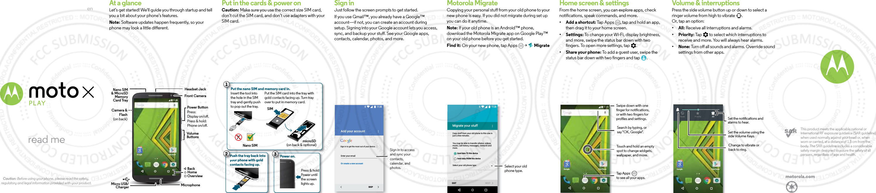 enread meCaution: Before using your phone, please read the safety, regulatory and legal information provided with your product.motorola.comThis product meets the applicable national or international RF exposure guidance (SAR guideline) when used normally against your head or, when worn or carried, at a distance of 1.5 cm from the body. The SAR guideline includes a considerable safety margin designed to assure the safety of all persons, regardless of age and health.  At a glanceLet’s get started! We&apos;ll guide you through startup and tell you a bit about your phone’s features. Note: Software updates happen frequently, so your phone may look a little different.11:35Google Play StoreVolumeButtonsPower ButtonMicro USB/Charger  MicrophoneFront CameraNano SIM&amp; MicroSD Press:Display on/o.Press &amp; hold: Phone on/o.BackHomeOverviewCard TrayMemoryCamera &amp; Flash (on back)Headset JackStartPut in the cards &amp; power onCaution: Make sure you use the correct size SIM card, don’t cut the SIM card, and don’t use adapters with your SIM card.Push the tray back intoyour phone with goldcontacts facing up.PPPPu21Put the nano SIM and memory card in. Nano SIMmicroSD(on back &amp; optional)SIM Put the SIM card into the tray with gold contacts facing up. Turn trayover to put in memory card.Power on.Press &amp; hold Power untilthe screen lights up.PP3Insert the tool into the hole in the SIM tray and gently push to pop out the tray. Sign inJust follow the screen prompts to get started.If you use Gmail™, you already have a Google™ account—if not, you can create an account during setup. Signing into your Google account lets you access, sync, and backup your stuff. See your Google apps, contacts, calendar, photos, and more.Enter your emailOr create a new accountAdd your accountSKIP11:35iSign in to get the most out of your device.Sign in to access and sync your contacts, calendar, and photos.Motorola MigrateCopying your personal stuff from your old phone to your new phone is easy. If you did not migrate during set up you can do it anytime.Note: If your old phone is an Android™ phone, download the Motorola Migrate app on Google Play™ on your old phone before you get started.Find it: On your new phone, tap Apps   &gt;   MigrateMigrate your stuffCopy stuff from your old phone to this one in just a few minutes.You may be able to transfer photos, videos, music, call history, messages, contacts and more.Select your old phone typeEXIT NEXTSend data TO this deviceSend data FROM this device11:35Select your old phone type.Home screen &amp; appsHome screen &amp; settingsFrom the home screen, you can explore apps, check notifications, speak commands, and more. • Add a shortcut: Tap Apps  , tap and hold an app, then drag it to your home screen. • Settings: To change your Wi-Fi, display brightness, and more, swipe the status bar down with two fingers. To open more settings, tap  .• Share your phone: To add a guest user, swipe the status bar down with two fingers and tap  .11:35Google Play StoreSearch by typing, or say &quot;OK, Google&quot;.Tap Apps          to see all your apps.Swipe down with onenger for notications,or with two ngers forproles and settings.Touch and hold an empty spot to change widgets, wallpaper, and more.Volume &amp; interruptions Press the side volume button up or down to select a ringer volume from high to vibrate  .Or, tap an option:• All: Receive all interruptions and alarms.• Priority: Tap   to select which interruptions to receive and more. You will always hear alarms. • None: Turn off all sounds and alarms. Override sound settings from other apps.11:35Google Play Store11:35None Priority AllSet the volume using the side Volume Keys.Set the notications and alarms to hear. Change to vibrate or back to ring.