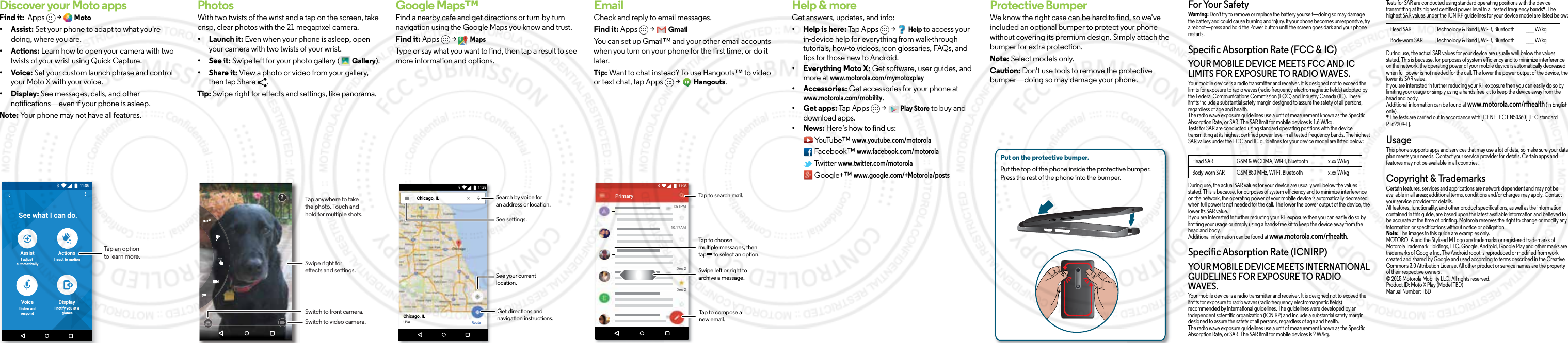 Discover your Moto appsFind it:  Apps   &gt;   Moto• Assist: Set your phone to adapt to what you&apos;re doing, where you are. • Actions: Learn how to open your camera with two twists of your wrist using Quick Capture.• Voice: Set your custom launch phrase and control your Moto X with your voice.• Display: See messages, calls, and other notifications—even if your phone is asleep.Note: Your phone may not have all features.11:35See what I can do.AssistI adjust automaticallyActionsI react to motionVoiceI listen andrespondDisplayI notify you at a glanceTap an option to learn more.BrowsePhotosWith two twists of the wrist and a tap on the screen, take crisp, clear photos with the 21 megapixel camera.• Launch it: Even when your phone is asleep, open your camera with two twists of your wrist.• See it: Swipe left for your photo gallery (  Gallery).• Share it: View a photo or video from your gallery, then tap Share  . Tip: Swipe right for effects and settings, like panorama.Swipe right for eects and settings.Switch to front camera.Switch to video camera.?Tap anywhere to take the photo. Touch and hold for multiple shots.Google Maps™Find a nearby cafe and get directions or turn-by-turn navigation using the Google Maps you know and trust.Find it: Apps  &gt;   MapsType or say what you want to find, then tap a result to see more information and options. Chicago, ILChicago, ILUSARoute11:35Search by voice foran address or location.See your current location.Get directions andnavigation instructions.See settings.EmailCheck and reply to email messages.Find it: Apps  &gt;   GmailYou can set up Gmail™ and your other email accounts when you turn on your phone for the first time, or do it later. Tip: Want to chat instead? To use Hangouts™ to video or text chat, tap Apps   &gt;   Hangouts.1:51PM10:17AM8:44AMDec 2Dec 2PrimaryB11:35Tap to search mail.Swipe left or right toarchive a message.Tap to choose multiple messages, then tap      to select an option.Tap to compose a new email.Want more?Help &amp; moreGet answers, updates, and info:• Help is here: Tap Apps   &gt;   Help to access your in-device help for everything from walk-through tutorials, how-to videos, icon glossaries, FAQs, and tips for those new to Android. • Everything Moto X: Get software, user guides, and more at www.motorola.com/mymotoxplay• Accessories: Get accessories for your phone at www.motorola.com/mobility.• Get apps: Tap Apps   &gt;   Play Store to buy and download apps.• News: Here’s how to find us: YouTube™ www.youtube.com/motorola Facebook™ www.facebook.com/motorola  Twitter www.twitter.com/motorola  Google+™ www.google.com/+Motorola/postsProtective BumperWe know the right case can be hard to find, so we&apos;ve included an optional bumper to protect your phone without covering its premium design. Simply attach the bumper for extra protection.Note: Select models only.Caution: Don&apos;t use tools to remove the protective bumper—doing so may damage your phone.Put on the protective bumper. Put the top of the phone inside the protective bumper. Press the rest of the phone into the bumper. For Your SafetyForYour SafetyWarning: Don&apos;t try to remove or replace the battery yourself—doing so may damage the battery and could cause burning and injury. If your phone becomes unresponsive, try a reboot—press and hold the Power button until the screen goes dark and your phone restarts.Specific Absorption Rate (FCC &amp; IC)SAR(FCC&amp;IC)YOUR MOBILE DEVICE MEETS FCC AND IC LIMITS FOR EXPOSURE TO RADIO WAVES.Your mobile device is a radio transmitter and receiver. It is designed not to exceed the limits for exposure to radio waves (radio frequency electromagnetic fields) adopted by the Federal Communications Commission (FCC) and Industry Canada (IC). These limits include a substantial safety margin designed to assure the safety of all persons, regardless of age and health.The radio wave exposure guidelines use a unit of measurement known as the Specific Absorption Rate, or SAR. The SAR limit for mobile devices is 1.6 W/kg.Tests for SAR are conducted using standard operating positions with the device transmitting at its highest certified power level in all tested frequency bands. The highest SAR values under the FCC and IC guidelines for your device model are listed below:During use, the actual SAR values for your device are usually well below the values stated. This is because, for purposes of system efficiency and to minimize interference on the network, the operating power of your mobile device is automatically decreased when full power is not needed for the call. The lower the power output of the device, the lower its SAR value.If you are interested in further reducing your RF exposure then you can easily do so by limiting your usage or simply using a hands-free kit to keep the device away from the head and body.Additional information can be found at www.motorola.com/rfhealth.Specific Absorption Rate (ICNIRP)SAR (ICNIRP)YOUR MOBILE DEVICE MEETS INTERNATIONAL GUIDELINES FOR EXPOSURE TO RADIO WAVES.Your mobile device is a radio transmitter and receiver. It is designed not to exceed the limits for exposure to radio waves (radio frequency electromagnetic fields) recommended by international guidelines. The guidelines were developed by an independent scientific organization (ICNIRP) and include a substantial safety margin designed to assure the safety of all persons, regardless of age and health.The radio wave exposure guidelines use a unit of measurement known as the Specific Absorption Rate, or SAR. The SAR limit for mobile devices is 2 W/kg.Head SAR GSM &amp; WCDMA, Wi-Fi, Bluetooth x.xx W/kgBody-worn SAR GSM 850 MHz, Wi-Fi, Bluetooth x.xx W/kgTests for SAR are conducted using standard operating positions with the device transmitting at its highest certified power level in all tested frequency bands*. The highest SAR values under the ICNIRP guidelines for your device model are listed below:During use, the actual SAR values for your device are usually well below the values stated. This is because, for purposes of system efficiency and to minimize interference on the network, the operating power of your mobile device is automatically decreased when full power is not needed for the call. The lower the power output of the device, the lower its SAR value.If you are interested in further reducing your RF exposure then you can easily do so by limiting your usage or simply using a hands-free kit to keep the device away from the head and body.Additional information can be found at www.motorola.com/rfhealth (in English only).* The tests are carried out in accordance with [CENELEC EN50360] [IEC standard PT62209-1].UsageThis phone supports apps and services that may use a lot of data, so make sure your data plan meets your needs. Contact your service provider for details. Certain apps and features may not be available in all countries.Copyright &amp; TrademarksCopyright &amp; TrademarksCertain features, services and applications are network dependent and may not be available in all areas; additional terms, conditions and/or charges may apply. Contact your service provider for details.All features, functionality, and other product specifications, as well as the information contained in this guide, are based upon the latest available information and believed to be accurate at the time of printing. Motorola reserves the right to change or modify any information or specifications without notice or obligation.Note: The images in this guide are examples only.MOTOROLA and the Stylized M Logo are trademarks or registered trademarks of Motorola Trademark Holdings, LLC. Google, Android, Google Play and other marks are trademarks of Google Inc. The Android robot is reproduced or modified from work created and shared by Google and used according to terms described in the Creative Commons 3.0 Attribution License. All other product or service names are the property of their respective owners.© 2015 Motorola Mobility LLC. All rights reserved.Product ID: Moto X Play (Model TBD)Manual Number: TBDHead SAR [Technology &amp; Band], Wi-Fi, Bluetooth ___ W/kgBody-worn SAR [Technology &amp; Band], Wi-Fi, Bluetooth ___ W/kg