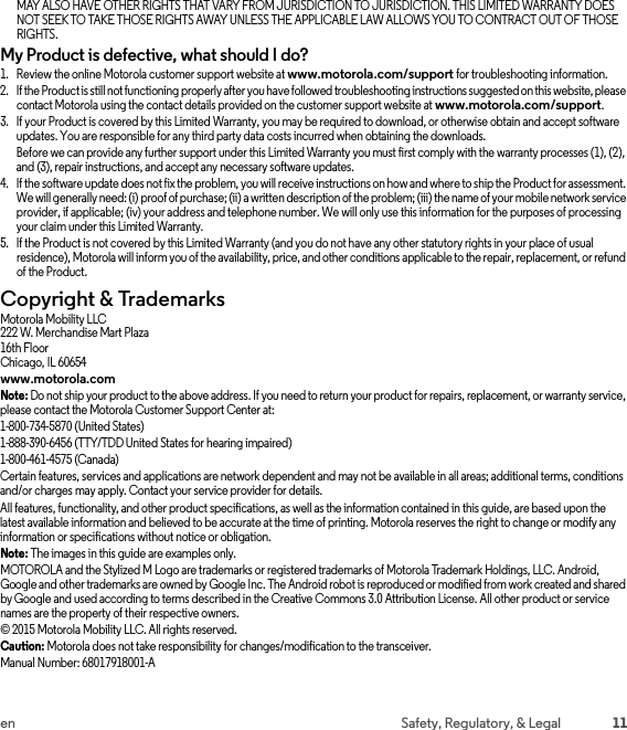 11en Safety, Regulatory, &amp; LegalMAY ALSO HAVE OTHER RIGHTS THAT VARY FROM JURISDICTION TO JURISDICTION. THIS LIMITED WARRANTY DOES NOT SEEK TO TAKE THOSE RIGHTS AWAY UNLESS THE APPLICABLE LAW ALLOWS YOU TO CONTRACT OUT OF THOSE RIGHTS.My Product is defective, what should I do?  1. Review the online Motorola customer support website at www.motorola.com/support for troubleshooting information.2. If the Product is still not functioning properly after you have followed troubleshooting instructions suggested on this website, please contact Motorola using the contact details provided on the customer support website at www.motorola.com/support.3. If your Product is covered by this Limited Warranty, you may be required to download, or otherwise obtain and accept software updates. You are responsible for any third party data costs incurred when obtaining the downloads.Before we can provide any further support under this Limited Warranty you must first comply with the warranty processes (1), (2), and (3), repair instructions, and accept any necessary software updates.4. If the software update does not fix the problem, you will receive instructions on how and where to ship the Product for assessment. We will generally need: (i) proof of purchase; (ii) a written description of the problem; (iii) the name of your mobile network service provider, if applicable; (iv) your address and telephone number. We will only use this information for the purposes of processing your claim under this Limited Warranty.5. If the Product is not covered by this Limited Warranty (and you do not have any other statutory rights in your place of usual residence), Motorola will inform you of the availability, price, and other conditions applicable to the repair, replacement, or refund of the Product.Copyright &amp; TrademarksCopyright &amp; TrademarksMotorola Mobility LLC222 W. Merchandise Mart Plaza16th FloorChicago, IL 60654www.motorola.comNote: Do not ship your product to the above address. If you need to return your product for repairs, replacement, or warranty service, please contact the Motorola Customer Support Center at:1-800-734-5870 (United States)1-888-390-6456 (TTY/TDD United States for hearing impaired)1-800-461-4575 (Canada)Certain features, services and applications are network dependent and may not be available in all areas; additional terms, conditions and/or charges may apply. Contact your service provider for details.All features, functionality, and other product specifications, as well as the information contained in this guide, are based upon the latest available information and believed to be accurate at the time of printing. Motorola reserves the right to change or modify any information or specifications without notice or obligation.Note: The images in this guide are examples only.MOTOROLA and the Stylized M Logo are trademarks or registered trademarks of Motorola Trademark Holdings, LLC. Android, Google and other trademarks are owned by Google Inc. The Android robot is reproduced or modified from work created and shared by Google and used according to terms described in the Creative Commons 3.0 Attribution License. All other product or service names are the property of their respective owners.© 2015 Motorola Mobility LLC. All rights reserved.Caution: Motorola does not take responsibility for changes/modification to the transceiver.Manual Number: 68017918001-A