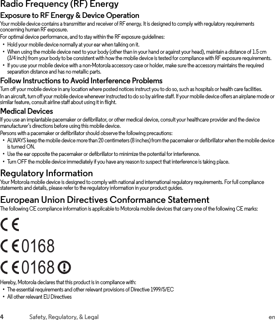 4Safety, Regulatory, &amp; Legal enRadio Frequency (RF) EnergyRF EnergyExposure to RF Energy &amp; Device OperationYour mobile device contains a transmitter and receiver of RF energy. It is designed to comply with regulatory requirements concerning human RF exposure.For optimal device performance, and to stay within the RF exposure guidelines:•Hold your mobile device normally at your ear when talking on it.•When using the mobile device next to your body (other than in your hand or against your head), maintain a distance of 1.5 cm (3/4 inch) from your body to be consistent with how the mobile device is tested for compliance with RF exposure requirements.•If you use your mobile device with a non-Motorola accessory case or holder, make sure the accessory maintains the required separation distance and has no metallic parts.Follow Instructions to Avoid Interference ProblemsTurn off your mobile device in any location where posted notices instruct you to do so, such as hospitals or health care facilities.In an aircraft, turn off your mobile device whenever instructed to do so by airline staff. If your mobile device offers an airplane mode or similar feature, consult airline staff about using it in flight.Medical DevicesIf you use an implantable pacemaker or defibrillator, or other medical device, consult your healthcare provider and the device manufacturer’s directions before using this mobile device.Persons with a pacemaker or defibrillator should observe the following precautions:•ALWAYS keep the mobile device more than 20 centimeters (8 inches) from the pacemaker or defibrillator when the mobile device is turned ON.•Use the ear opposite the pacemaker or defibrillator to minimize the potential for interference.•Turn OFF the mobile device immediately if you have any reason to suspect that interference is taking place.Regulatory InformationRegulatory InformationYour Motorola mobile device is designed to comply with national and international regulatory requirements. For full compliance statements and details, please refer to the regulatory information in your product guides.European Union Directives Conformance StatementEU ConformanceThe following CE compliance information is applicable to Motorola mobile devices that carry one of the following CE marks:Hereby, Motorola declares that this product is in compliance with:•The essential requirements and other relevant provisions of Directive 1999/5/EC•All other relevant EU Directives01680168