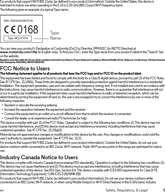 5en Safety, Regulatory, &amp; LegalFor products that support Wi-Fi 802.11a/ac (as defined in your product information): Outside the United States, this device is restricted to indoor use when operating in the 5.15 to 5.25 GHz (802.11a/ac) Wi-Fi frequency band.The following gives an example of a typical Type name:You can view your product’s Declaration of Conformity (DoC) to Directive 1999/5/EC (to R&amp;TTE Directive) at www.motorola.com/rtte (in English only). To find your DoC, enter the Type name from your product’s label in the “Search” bar on the website.Regulatory authorities within the EU may obtain compliance information by writing to: Product Safety and Compliance, Motorola Mobility UK Ltd., Redwood, Crockford Lane, Chineham Business Park, Basingstoke, RG24 8WQ, UNITED KINGDOM.FCC Notice to UsersFCC Noti ceThe following statement applies to all products that bear the FCC logo and/or FCC ID on the product label. This equipment has been tested and found to comply with the limits for a Class B digital device, pursuant to part 15 of the FCC Rules. See 47 CFR Sec. 15.105(b). These limits are designed to provide reasonable protection against harmful interference in a residential installation. This equipment generates, uses and can radiate radio frequency energy and, if not installed and used in accordance with the instructions, may cause harmful interference to radio communications. However, there is no guarantee that interference will not occur in a particular installation. If this equipment does cause harmful interference to radio or television reception, which can be determined by turning the equipment off and on, the user is encouraged to try to correct the interference by one or more of the following measures:•Reorient or relocate the receiving antenna.•Increase the separation between the equipment and the receiver.•Connect the equipment to an outlet on a circuit different from that to which the receiver is connected.•Consult the dealer or an experienced radio/TV technician for help.This device complies with part 15 of the FCC Rules. Operation is subject to the following two conditions: (1) This device may not cause harmful interference, and (2) this device must accept any interference received, including interference that may cause undesired operation. See 47 CFR Sec. 15.19(a)(3).Motorola has not approved any changes or modifications to this device by the user. Any changes or modifications could void the user’s authority to operate the equipment. See 47 CFR Sec. 15.21.For products that support Wi-Fi 802.11a/ac (as defined in your product information): Outside the United States, do not use your device outdoors while connected to an 802.11a/ac Wi-Fi network. Public Wi-Fi access points in this range are optimized for indoor use.Industry Canada Notice to UsersIndustry Canada NoticeThis device complies with Industry Canada licence-exempt RSS standard(s). Operation is subject to the following two conditions: (1) This device may not cause interference and (2) This device must accept any interference, including interference that may cause undesired operation of the device. See RSS-Gen, Section 8.4. This device complies with ICES-003 requirements for Class B ITE (Information Technology Equipment). CAN ICES-3 (B)/NMB-3(B)For products that support Wi-Fi 802.11a/ac (as defined in your product information): Do not use your device outdoors while connected to an 802.11a/ac Wi-Fi network, or when using Mobile Hotspot or Wi-Fi Direct features in the 5 GHz band. Industry 0168  TypeName