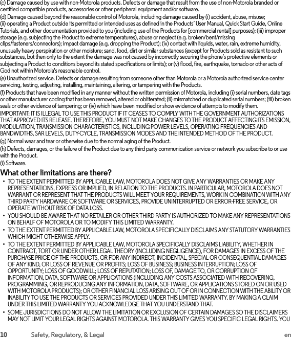 10 Safety, Regulatory, &amp; Legal en(c) Damage caused by use with non-Motorola products. Defects or damage that result from the use of non-Motorola branded or certified compatible products, accessories or other peripheral equipment and/or software.(d) Damage caused beyond the reasonable control of Motorola, including damage caused by (i) accident, abuse, misuse; (ii) operating a Product outside its permitted or intended uses as defined in the Products’ User Manual, Quick Start Guide, Online Tutorials, and other documentation provided to you (including use of the Products for [commercial rental] purposes); (iii) improper storage (e.g. subjecting the Product to extreme temperatures), abuse or neglect (e.g. broken/bent/missing clips/fasteners/connectors); impact damage (e.g. dropping the Product); (iv) contact with liquids, water, rain, extreme humidity, unusually heavy perspiration or other moisture; sand, food, dirt or similar substances (except for Products sold as resistant to such substances, but then only to the extent the damage was not caused by incorrectly securing the phone’s protective elements or subjecting a Product to conditions beyond its stated specifications or limits); or (v) flood, fire, earthquake, tornado or other acts of God not within Motorola&apos;s reasonable control.(e) Unauthorized service. Defects or damage resulting from someone other than Motorola or a Motorola authorized service center servicing, testing, adjusting, installing, maintaining, altering, or tampering with the Products.(f) Products that have been modified in any manner without the written permission of Motorola, including (i) serial numbers, date tags or other manufacturer coding that has been removed, altered or obliterated; (ii) mismatched or duplicated serial numbers; (iii) broken seals or other evidence of tampering; or (iv) which have been modified or show evidence of attempts to modify them.IMPORTANT: IT IS ILLEGAL TO USE THIS PRODUCT IF IT CEASES TO COMPLY WITH THE GOVERNMENT AUTHORIZATIONS THAT APPROVED ITS RELEASE. THEREFORE, YOU MUST NOT MAKE CHANGES TO THE PRODUCT AFFECTING ITS EMISSION, MODULATION, TRANSMISSION CHARACTERISTICS, INCLUDING POWER LEVELS, OPERATING FREQUENCIES AND BANDWIDTHS, SAR LEVELS, DUTY-CYCLE, TRANSMISSION MODES AND THE INTENDED METHOD OF THE PRODUCT.(g) Normal wear and tear or otherwise due to the normal aging of the Product.(h) Defects, damages, or the failure of the Product due to any third party communication service or network you subscribe to or use with the Product.(i) Software.What other limitations are there?•TO THE EXTENT PERMITTED BY APPLICABLE LAW, MOTOROLA DOES NOT GIVE ANY WARRANTIES OR MAKE ANY REPRESENTATIONS, EXPRESS OR IMPLIED, IN RELATION TO THE PRODUCTS. IN PARTICULAR, MOTOROLA DOES NOT WARRANT OR REPRESENT THAT THE PRODUCTS WILL MEET YOUR REQUIREMENTS, WORK IN COMBINATION WITH ANY THIRD PARTY HARDWARE OR SOFTWARE OR SERVICES, PROVIDE UNINTERRUPTED OR ERROR-FREE SERVICE, OR OPERATE WITHOUT RISK OF DATA LOSS.•YOU SHOULD BE AWARE THAT NO RETAILER OR OTHER THIRD PARTY IS AUTHORIZED TO MAKE ANY REPRESENTATIONS ON BEHALF OF MOTOROLA OR TO MODIFY THIS LIMITED WARRANTY.•TO THE EXTENT PERMITTED BY APPLICABLE LAW, MOTOROLA SPECIFICALLY DISCLAIMS ANY STATUTORY WARRANTIES WHICH MIGHT OTHERWISE APPLY.•TO THE EXTENT PERMITTED BY APPLICABLE LAW, MOTOROLA SPECIFICALLY DISCLAIMS LIABILITY, WHETHER IN CONTRACT, TORT OR UNDER OTHER LEGAL THEORY (INCLUDING NEGLIGENCE), FOR DAMAGES IN EXCESS OF THE PURCHASE PRICE OF THE PRODUCTS, OR FOR ANY INDIRECT, INCIDENTAL, SPECIAL OR CONSEQUENTIAL DAMAGES OF ANY KIND, OR LOSS OF REVENUE OR PROFITS; LOSS OF BUSINESS; BUSINESS INTERRUPTION; LOSS OF OPPORTUNITY; LOSS OF GOODWILL; LOSS OF REPUTATION; LOSS OF, DAMAGE TO, OR CORRUPTION OF INFORMATION, DATA, SOFTWARE OR APPLICATIONS (INCLUDING ANY COSTS ASSOCIATED WITH RECOVERING, PROGRAMMING, OR REPRODUCING ANY INFORMATION, DATA, SOFTWARE, OR APPLICATIONS STORED ON OR USED WITH MOTOROLA PRODUCTS); OR OTHER FINANCIAL LOSS ARISING OUT OF OR IN CONNECTION WITH THE ABILITY OR INABILITY TO USE THE PRODUCTS OR SERVICES PROVIDED UNDER THIS LIMITED WARRANTY. BY MAKING A CLAIM UNDER THIS LIMITED WARRANTY YOU ACKNOWLEDGE THAT YOU UNDERSTAND THAT.•SOME JURISDICTIONS DO NOT ALLOW THE LIMITATION OR EXCLUSION OF CERTAIN DAMAGES SO THE DISCLAIMERS MAY NOT LIMIT YOUR LEGAL RIGHTS AGAINST MOTOROLA. THIS WARRANTY GIVES YOU SPECIFIC LEGAL RIGHTS. YOU 