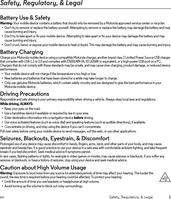 1en Safety, Regulatory, &amp; LegalSafety, Regulatory, &amp; LegalBattery Use &amp; SafetyBattery Use &amp;  SafetyWarning: Your mobile device contains a battery that should only be removed by a Motorola approved service center or recycler.•Don’t try to remove or replace the battery yourself. Attempting to remove or replace the battery may damage the battery and may cause burning and injury.•Don’t try to take apart or fix your mobile device. Attempting to take apart or fix your device may damage the battery and may cause burning and injury.•Don’t crush, bend, or expose your mobile device to heat or liquid. This may damage the battery and may cause burning and injury.Battery ChargingBattery Ch argingCharge your Motorola mobile device using a compatible Motorola charger, another brand class 2 Limited Power Source USB charger that complies with USB 1.1 or 2.0 and complies with EN301489-34, IEC62684 or equivalent, or a high-power USB port on a PC. Chargers that do not comply with these standards may be unsafe, and may cause slow charging, product damage, or reduced device performance.•Your mobile device will not charge if the temperature is too high or low.•New batteries and batteries that have been stored for a while may take longer to charge.•Only use genuine Motorola batteries, which contain safety circuitry and are designed to give the best performance in your Motorola mobile device.Driving PrecautionsDriving Preca utionsResponsible and safe driving is your primary responsibility when driving a vehicle. Always obey local laws and regulations.While driving, ALWAYS: •Keep your eyes on the road.•Use a handsfree device if available or required by law in your area.•Enter destination information into a navigation device before driving.•Use voice activated features (such as voice dial) and speaking features (such as audible directions), if available.•Concentrate on driving, and stop using the device if you can’t concentrate.Pull over safely before using your mobile device to send messages, surf the web, or use other applications.Seizures, Blackouts, Eyestrain, &amp; DiscomfortSeizu res &amp; Bl ackou ts &amp; Eyest rainProlonged use of any device may cause discomfort in hands, fingers, arms, neck, and other parts of your body, and may cause eyestrain and headaches. It is good practice to use your device in a safe area with comfortable ambient lighting, and take frequent breaks if you feel discomfort. Seek medical advice if symptoms persist.In rare cases, flashing patterns or lights, for example in video games or movies, may cause seizures or blackouts. If you suffer any seizures or blackouts, or have a history of seizures, stop using your device and seek medical advice.Caution about High Volume UsageHigh VolumeWarning: Exposure to loud noise from any source for extended periods of time may affect your hearing. The louder the sound, the less time is required before your hearing could be affected. To protect your hearing:•Limit the amount of time you use headsets or headphones at high volume.•Avoid turning up the volume to block out noisy surroundings.