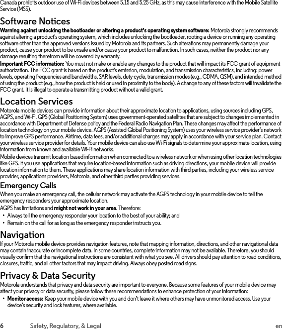 6Safety, Regulatory, &amp; Legal enCanada prohibits outdoor use of Wi-Fi devices between 5.15 and 5.25 GHz, as this may cause interference with the Mobile Satellite Service (MSS).Software NoticesSoft ware Notic esWarning against unlocking the bootloader or altering a product&apos;s operating system software: Motorola strongly recommends against altering a product&apos;s operating system, which includes unlocking the bootloader, rooting a device or running any operating software other than the approved versions issued by Motorola and its partners. Such alterations may permanently damage your product, cause your product to be unsafe and/or cause your product to malfunction. In such cases, neither the product nor any damage resulting therefrom will be covered by warranty.Important FCC information: You must not make or enable any changes to the product that will impact its FCC grant of equipment authorization. The FCC grant is based on the product&apos;s emission, modulation, and transmission characteristics, including: power levels, operating frequencies and bandwidths, SAR levels, duty-cycle, transmission modes (e.g., CDMA, GSM), and intended method of using the product (e.g., how the product is held or used in proximity to the body). A change to any of these factors will invalidate the FCC grant. It is illegal to operate a transmitting product without a valid grant.Location ServicesLocationMotorola mobile devices can provide information about their approximate location to applications, using sources including GPS, AGPS, and Wi-Fi. GPS (Global Positioning System) uses government-operated satellites that are subject to changes implemented in accordance with Department of Defense policy and the Federal Radio Navigation Plan. These changes may affect the performance of location technology on your mobile device. AGPS (Assisted Global Positioning System) uses your wireless service provider’s network to improve GPS performance. Airtime, data fees, and/or additional charges may apply in accordance with your service plan. Contact your wireless service provider for details. Your mobile device can also use Wi-Fi signals to determine your approximate location, using information from known and available Wi-Fi networks.Mobile devices transmit location-based information when connected to a wireless network or when using other location technologies like GPS. If you use applications that require location-based information such as driving directions, your mobile device will provide location information to them. These applications may share location information with third parties, including your wireless service provider, applications providers, Motorola, and other third parties providing services.Emergency CallsWhen you make an emergency call, the cellular network may activate the AGPS technology in your mobile device to tell the emergency responders your approximate location.AGPS has limitations and might not work in your area. Therefore:•Always tell the emergency responder your location to the best of your ability; and•Remain on the call for as long as the emergency responder instructs you.NavigationNavigationIf your Motorola mobile device provides navigation features, note that mapping information, directions, and other navigational data may contain inaccurate or incomplete data. In some countries, complete information may not be available. Therefore, you should visually confirm that the navigational instructions are consistent with what you see. All drivers should pay attention to road conditions, closures, traffic, and all other factors that may impact driving. Always obey posted road signs.Privacy &amp; Data SecurityPrivacy &amp; Data Sec urityMotorola understands that privacy and data security are important to everyone. Because some features of your mobile device may affect your privacy or data security, please follow these recommendations to enhance protection of your information:• Monitor access: Keep your mobile device with you and don’t leave it where others may have unmonitored access. Use your device’s security and lock features, where available.