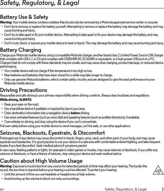 1en Safety, Regulatory, &amp; LegalSafety, Regulatory, &amp; LegalBattery Use &amp; SafetyBattery Use &amp;  SafetyWarning: Your mobile device contains a battery that should only be removed by a Motorola approved service center or recycler.•Don’t try to remove or replace the battery yourself. Attempting to remove or replace the battery may damage the battery and may cause burning and injury.•Don’t try to take apart or fix your mobile device. Attempting to take apart or fix your device may damage the battery and may cause burning and injury.•Don’t crush, bend, or expose your mobile device to heat or liquid. This may damage the battery and may cause burning and injury.Battery ChargingBattery Ch argingCharge your Motorola mobile device using a compatible Motorola charger, another brand class 2 Limited Power Source USB charger that complies with USB 1.1 or 2.0 and complies with EN301489-34, IEC62684 or equivalent, or a high-power USB port on a PC. Chargers that do not comply with these standards may be unsafe, and may cause slow charging, product damage, or reduced device performance.•Your mobile device will not charge if the temperature is too high or low.•New batteries and batteries that have been stored for a while may take longer to charge.•Only use genuine Motorola batteries, which contain safety circuitry and are designed to give the best performance in your Motorola mobile device.Driving PrecautionsDriving Preca utionsResponsible and safe driving is your primary responsibility when driving a vehicle. Always obey local laws and regulations.While driving, ALWAYS: •Keep your eyes on the road.•Use a handsfree device if available or required by law in your area.•Enter destination information into a navigation device before driving.•Use voice activated features (such as voice dial) and speaking features (such as audible directions), if available.•Concentrate on driving, and stop using the device if you can’t concentrate.Pull over safely before using your mobile device to send messages, surf the web, or use other applications.Seizures, Blackouts, Eyestrain, &amp; DiscomfortSeizu res &amp; Bl ackou ts &amp; Eyest rainProlonged use of any device may cause discomfort in hands, fingers, arms, neck, and other parts of your body, and may cause eyestrain and headaches. It is good practice to use your device in a safe area with comfortable ambient lighting, and take frequent breaks if you feel discomfort. Seek medical advice if symptoms persist.In rare cases, flashing patterns or lights, for example in video games or movies, may cause seizures or blackouts. If you suffer any seizures or blackouts, or have a history of seizures, stop using your device and seek medical advice.Caution about High Volume UsageHigh VolumeWarning: Exposure to loud noise from any source for extended periods of time may affect your hearing. The louder the sound, the less time is required before your hearing could be affected. To protect your hearing:•Limit the amount of time you use headsets or headphones at high volume.•Avoid turning up the volume to block out noisy surroundings.