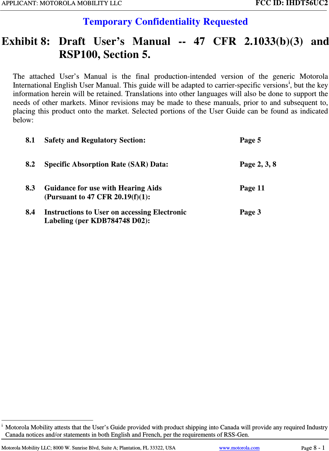 APPLICANT: MOTOROLA MOBILITY LLC FCC ID: IHDT56UC2  Temporary Confidentiality Requested  Motorola Mobility LLC; 8000 W. Sunrise Blvd, Suite A; Plantation, FL 33322, USA www.motorola.com Page 8 - 1  Exhibit 8:   Draft User’s Manual --  47 CFR 2.1033(b)(3) and RSP100, Section 5. The attached User’s Manual is the  final  production-intended  version  of the generic Motorola International English User Manual. This guide will be adapted to carrier-specific versionsi, but the key information herein will be retained. Translations into other languages will also be done to support the needs of other markets. Minor revisions may be made to these manuals, prior to and subsequent to, placing this product onto the market. Selected portions of the User Guide can be found as indicated below: 8.1 Safety and Regulatory Section:  Page 5 8.2 Specific Absorption Rate (SAR) Data:  Page 2, 3, 8 8.3 Guidance for use with Hearing Aids (Pursuant to 47 CFR 20.19(f)(1):  Page 11 8.4 Instructions to User on accessing Electronic Labeling (per KDB784748 D02):  Page 3                                                              i  Motorola Mobility attests that the User’s Guide provided with product shipping into Canada will provide any required Industry Canada notices and/or statements in both English and French, per the requirements of RSS-Gen. 