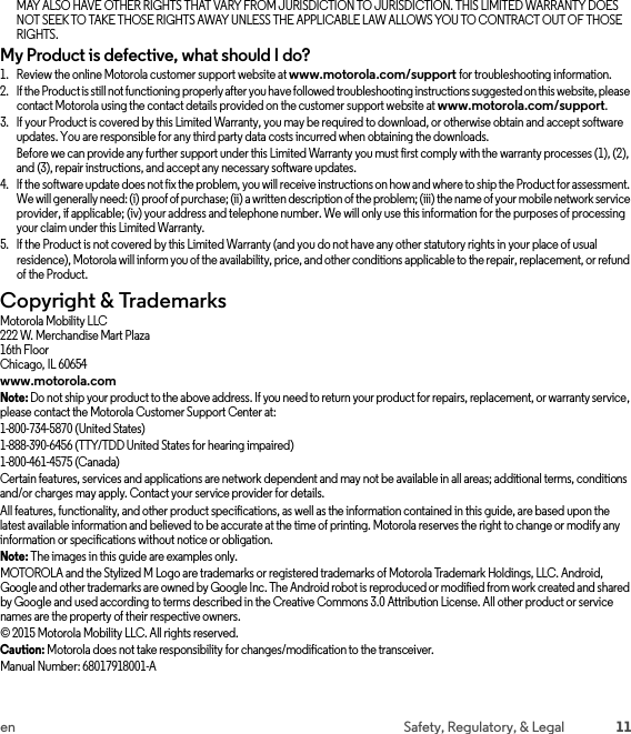 11en Safety, Regulatory, &amp; LegalMAY ALSO HAVE OTHER RIGHTS THAT VARY FROM JURISDICTION TO JURISDICTION. THIS LIMITED WARRANTY DOES NOT SEEK TO TAKE THOSE RIGHTS AWAY UNLESS THE APPLICABLE LAW ALLOWS YOU TO CONTRACT OUT OF THOSE RIGHTS.My Product is defective, what should I do?  1. Review the online Motorola customer support website at www.motorola.com/support for troubleshooting information.2. If the Product is still not functioning properly after you have followed troubleshooting instructions suggested on this website, please contact Motorola using the contact details provided on the customer support website at www.motorola.com/support.3. If your Product is covered by this Limited Warranty, you may be required to download, or otherwise obtain and accept software updates. You are responsible for any third party data costs incurred when obtaining the downloads.Before we can provide any further support under this Limited Warranty you must first comply with the warranty processes (1), (2), and (3), repair instructions, and accept any necessary software updates.4. If the software update does not fix the problem, you will receive instructions on how and where to ship the Product for assessment. We will generally need: (i) proof of purchase; (ii) a written description of the problem; (iii) the name of your mobile network service provider, if applicable; (iv) your address and telephone number. We will only use this information for the purposes of processing your claim under this Limited Warranty.5. If the Product is not covered by this Limited Warranty (and you do not have any other statutory rights in your place of usual residence), Motorola will inform you of the availability, price, and other conditions applicable to the repair, replacement, or refund of the Product.Copyright &amp; TrademarksCopyright &amp; TrademarksMotorola Mobility LLC222 W. Merchandise Mart Plaza16th FloorChicago, IL 60654www.motorola.comNote: Do not ship your product to the above address. If you need to return your product for repairs, replacement, or warranty service, please contact the Motorola Customer Support Center at:1-800-734-5870 (United States)1-888-390-6456 (TTY/TDD United States for hearing impaired)1-800-461-4575 (Canada)Certain features, services and applications are network dependent and may not be available in all areas; additional terms, conditions and/or charges may apply. Contact your service provider for details.All features, functionality, and other product specifications, as well as the information contained in this guide, are based upon the latest available information and believed to be accurate at the time of printing. Motorola reserves the right to change or modify any information or specifications without notice or obligation.Note: The images in this guide are examples only.MOTOROLA and the Stylized M Logo are trademarks or registered trademarks of Motorola Trademark Holdings, LLC. Android, Google and other trademarks are owned by Google Inc. The Android robot is reproduced or modified from work created and shared by Google and used according to terms described in the Creative Commons 3.0 Attribution License. All other product or service names are the property of their respective owners.© 2015 Motorola Mobility LLC. All rights reserved.Caution: Motorola does not take responsibility for changes/modification to the transceiver.Manual Number: 68017918001-A