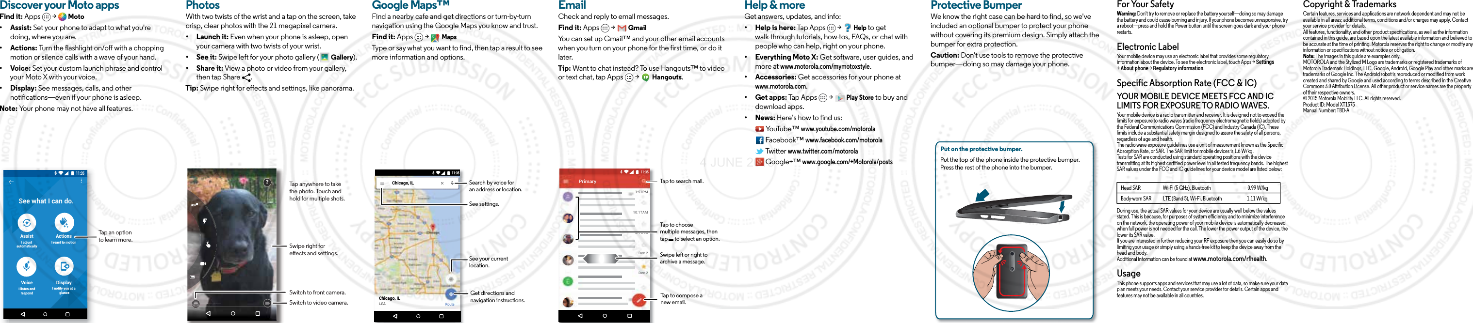 Discover your Moto appsFind it: Apps  &gt;  Moto• Assist: Set your phone to adapt to what you&apos;re doing, where you are. • Actions: Turn the flashlight on/off with a chopping motion or silence calls with a wave of your hand.• Voice: Set your custom launch phrase and control your Moto X with your voice.• Display: See messages, calls, and other notifications—even if your phone is asleep.Note: Your phone may not have all features.11:35See what I can do.AssistI adjust automaticallyActionsI react to motionVoiceI listen andrespondDisplayI notify you at a glanceTap an option to learn more.BrowsePhotosWith two twists of the wrist and a tap on the screen, take crisp, clear photos with the 21 megapixel camera.• Launch it: Even when your phone is asleep, open your camera with two twists of your wrist.• See it: Swipe left for your photo gallery (  Gallery).• Share it: View a photo or video from your gallery, then tap Share  . Tip: Swipe right for effects and settings, like panorama.Swipe right for eects and settings.Switch to front camera.Switch to video camera.?Tap anywhere to take the photo. Touch and hold for multiple shots.Google Maps™Find a nearby cafe and get directions or turn-by-turn navigation using the Google Maps you know and trust.Find it: Apps  &gt;   MapsType or say what you want to find, then tap a result to see more information and options. Chicago, ILChicago, ILUSARoute11:35Search by voice foran address or location.See your current location.Get directions andnavigation instructions.See settings.EmailCheck and reply to email messages.Find it: Apps  &gt;   GmailYou can set up Gmail™ and your other email accounts when you turn on your phone for the first time, or do it later. Tip: Want to chat instead? To use Hangouts™ to video or text chat, tap Apps   &gt;   Hangouts.1:51PM10:17AM8:44AMDec 2Dec 2PrimaryB11:35Tap to search mail.Swipe left or right toarchive a message.Tap to choose multiple messages, then tap      to select an option.Tap to compose a new email.Want more?Help &amp; moreGet answers, updates, and info:• Help is here: Tap Apps   &gt;   Help to get walk-through tutorials, how-tos, FAQs, or chat with people who can help, right on your phone.• Everything Moto X: Get software, user guides, and more at www.motorola.com/mymotoxstyle.• Accessories: Get accessories for your phone at www.motorola.com.• Get apps: Tap Apps   &gt;   Play Store to buy and download apps.• News: Here’s how to find us: YouTube™ www.youtube.com/motorola Facebook™ www.facebook.com/motorola  Twitter www.twitter.com/motorola  Google+™ www.google.com/+Motorola/postsProtective BumperWe know the right case can be hard to find, so we&apos;ve included an optional bumper to protect your phone without covering its premium design. Simply attach the bumper for extra protection.Caution: Don&apos;t use tools to remove the protective bumper—doing so may damage your phone.Put on the protective bumper. Put the top of the phone inside the protective bumper. Press the rest of the phone into the bumper. For Your SafetyForYour SafetyWarning: Don&apos;t try to remove or replace the battery yourself—doing so may damage the battery and could cause burning and injury. If your phone becomes unresponsive, try a reboot—press and hold the Power button until the screen goes dark and your phone restarts.Electronic LabelRegulatory InformationYour mobile device may use an electronic label that provides some regulatory information about the device. To see the electronic label, touch Apps &gt; Settings &gt; About phone &gt; Regulatory information.Specific Absorption Rate (FCC &amp; IC)SAR(FCC&amp;IC)YOUR MOBILE DEVICE MEETS FCC AND IC LIMITS FOR EXPOSURE TO RADIO WAVES.Your mobile device is a radio transmitter and receiver. It is designed not to exceed the limits for exposure to radio waves (radio frequency electromagnetic fields) adopted by the Federal Communications Commission (FCC) and Industry Canada (IC). These limits include a substantial safety margin designed to assure the safety of all persons, regardless of age and health.The radio wave exposure guidelines use a unit of measurement known as the Specific Absorption Rate, or SAR. The SAR limit for mobile devices is 1.6 W/kg.Tests for SAR are conducted using standard operating positions with the device transmitting at its highest certified power level in all tested frequency bands. The highest SAR values under the FCC and IC guidelines for your device model are listed below:During use, the actual SAR values for your device are usually well below the values stated. This is because, for purposes of system efficiency and to minimize interference on the network, the operating power of your mobile device is automatically decreased when full power is not needed for the call. The lower the power output of the device, the lower its SAR value.If you are interested in further reducing your RF exposure then you can easily do so by limiting your usage or simply using a hands-free kit to keep the device away from the head and body.Additional information can be found at www.motorola.com/rfhealth.UsageThis phone supports apps and services that may use a lot of data, so make sure your data plan meets your needs. Contact your service provider for details. Certain apps and features may not be available in all countries.Head SAR                       Wi-Fi (5 GHz), Bluetooth                                      0.99 W/kgBody-worn SAR            LTE (Band 5), Wi-Fi, Bluetooth                          1.11 W/kgCopyright &amp; TrademarksCopyright &amp; TrademarksCertain features, services and applications are network dependent and may not be available in all areas; additional terms, conditions and/or charges may apply. Contact your service provider for details.All features, functionality, and other product specifications, as well as the information contained in this guide, are based upon the latest available information and believed to be accurate at the time of printing. Motorola reserves the right to change or modify any information or specifications without notice or obligation.Note: The images in this guide are examples only.MOTOROLA and the Stylized M Logo are trademarks or registered trademarks of Motorola Trademark Holdings, LLC. Google, Android, Google Play and other marks are trademarks of Google Inc. The Android robot is reproduced or modified from work created and shared by Google and used according to terms described in the Creative Commons 3.0 Attribution License. All other product or service names are the property of their respective owners.© 2015 Motorola Mobility LLC. All rights reserved.Product ID: Model XT1575Manual Number: TBD-A4 JUNE 2015