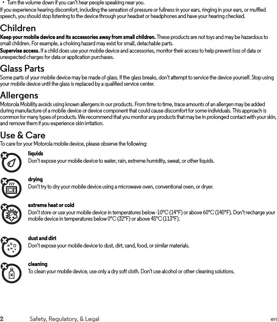 2Safety, Regulatory, &amp; Legal en•Turn the volume down if you can’t hear people speaking near you.If you experience hearing discomfort, including the sensation of pressure or fullness in your ears, ringing in your ears, or muffled speech, you should stop listening to the device through your headset or headphones and have your hearing checked.ChildrenChild renKeep your mobile device and its accessories away from small children. These products are not toys and may be hazardous to small children. For example, a choking hazard may exist for small, detachable parts.Supervise access. If a child does use your mobile device and accessories, monitor their access to help prevent loss of data or unexpected charges for data or application purchases.Glass PartsGlass PartsSome parts of your mobile device may be made of glass. If the glass breaks, don’t attempt to service the device yourself. Stop using your mobile device until the glass is replaced by a qualified service center.AllergensAllergensMotorola Mobility avoids using known allergens in our products. From time to time, trace amounts of an allergen may be added during manufacture of a mobile device or device component that could cause discomfort for some individuals. This approach is common for many types of products. We recommend that you monitor any products that may be in prolonged contact with your skin, and remove them if you experience skin irritation.Use &amp; CareUse &amp; Car eTo care for your Motorola mobile device, please observe the following:liquids Don’t expose your mobile device to water, rain, extreme humidity, sweat, or other liquids.drying Don’t try to dry your mobile device using a microwave oven, conventional oven, or dryer.extreme heat or cold Don’t store or use your mobile device in temperatures below -10°C (14°F) or above 60°C (140°F). Don’t recharge your mobile device in temperatures below 0°C (32°F) or above 45°C (113°F).dust and dirt Don’t expose your mobile device to dust, dirt, sand, food, or similar materials.cleaning To clean your mobile device, use only a dry soft cloth. Don’t use alcohol or other cleaning solutions.