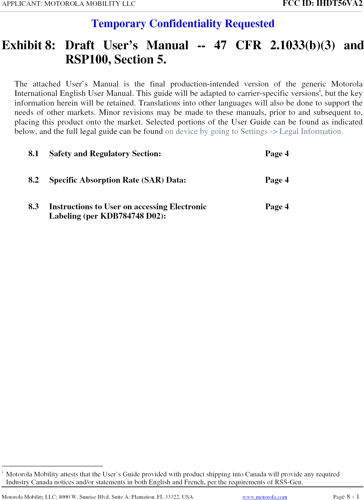 APPLICANT: MOTOROLA MOBILITY LLC FCC ID: IHDT56VA2 Temporary Confidentiality RequestedMotorola Mobility LLC; 8000 W. Sunrise Blvd, Suite A; Plantation, FL 33322, USA  www.motorola.com Page 8 - 1  Exhibit 8:  Draft User’s Manual -- 47 CFR 2.1033(b)(3) and RSP100, Section 5. The attached User’s Manual is the final production-intended version of the generic Motorola International English User Manual. This guide will be adapted to carrier-specific versionsi, but the key information herein will be retained. Translations into other languages will also be done to support the needs of other markets. Minor revisions may be made to these manuals, prior to and subsequent to, placing this product onto the market. Selected portions of the User Guide can be found as indicated below, and the full legal guide can be found on device by going to Settings -&gt; Legal Information.   8.1 Safety and Regulatory Section:  Page 4 8.2 Specific Absorption Rate (SAR) Data:  Page 4 8.3 Instructions to User on accessing Electronic Labeling (per KDB784748 D02):  Page 4 i  Motorola Mobility attests that the User’s Guide provided with product shipping into Canada will provide any required Industry Canada notices and/or statements in both English and French, per the requirements of RSS-Gen. 