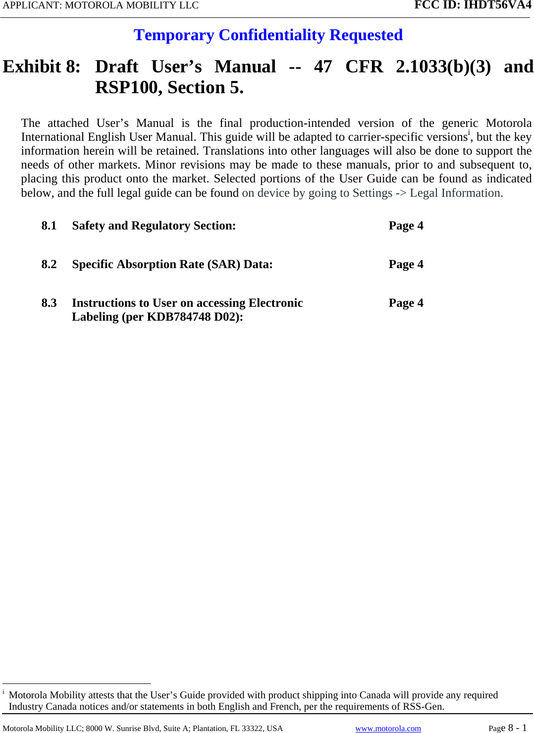 APPLICANT: MOTOROLA MOBILITY LLC FCC ID: IHDT56VA4 Temporary Confidentiality RequestedMotorola Mobility LLC; 8000 W. Sunrise Blvd, Suite A; Plantation, FL 33322, USA  www.motorola.com Page 8 - 1  Exhibit 8:  Draft User’s Manual -- 47 CFR 2.1033(b)(3) and RSP100, Section 5. The attached User’s Manual is the final production-intended version of the generic Motorola International English User Manual. This guide will be adapted to carrier-specific versionsi, but the key information herein will be retained. Translations into other languages will also be done to support the needs of other markets. Minor revisions may be made to these manuals, prior to and subsequent to, placing this product onto the market. Selected portions of the User Guide can be found as indicated below, and the full legal guide can be found on device by going to Settings -&gt; Legal Information.   8.1 Safety and Regulatory Section:  Page 4 8.2 Specific Absorption Rate (SAR) Data:  Page 4 8.3 Instructions to User on accessing Electronic Labeling (per KDB784748 D02):  Page 4 i  Motorola Mobility attests that the User’s Guide provided with product shipping into Canada will provide any required Industry Canada notices and/or statements in both English and French, per the requirements of RSS-Gen. 