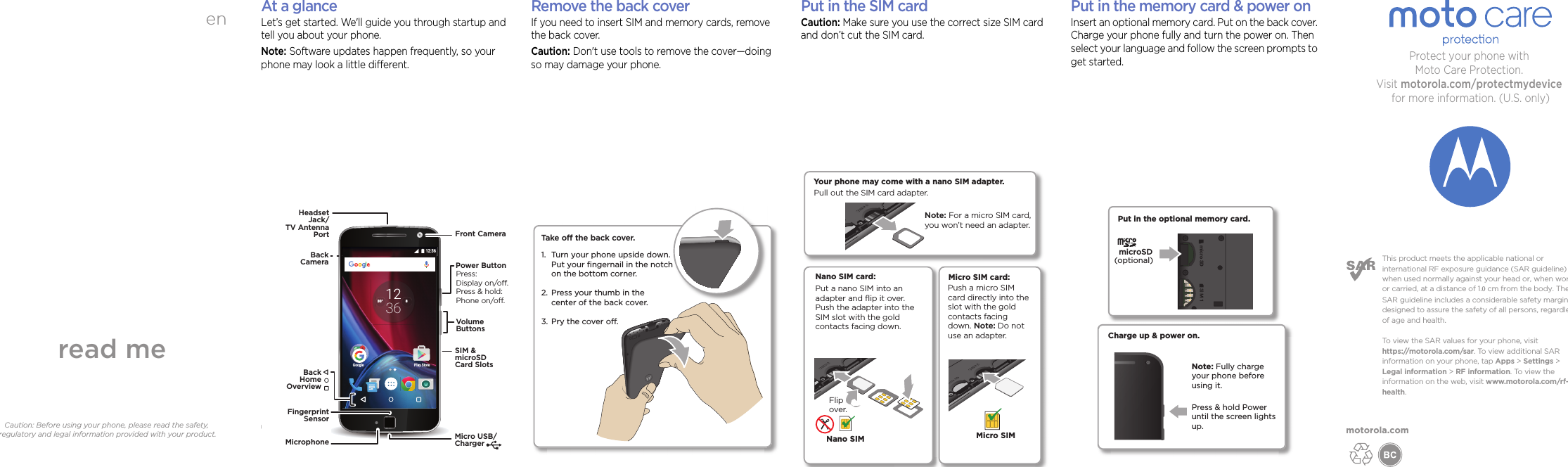 enread meCaution: Before using your phone, please read the safety, regulatory and legal information provided with your product.motorola.comThis product meets the applicable national or international RF exposure guidance (SAR guideline) when used normally against your head or, when worn or carried, at a distance of 1.0 cm from the body. The SAR guideline includes a considerable safety margin designed to assure the safety of all persons, regardless of age and health. To view the SAR values for your phone, visit https://motorola.com/sar. To view additional SAR information on your phone, tap Apps &gt; Settings &gt; Legal information &gt; RF information. To view the information on the web, visit www.motorola.com/rf-health. Protect your phone with Moto Care Protection. Visit motorola.com/protectmydevice for more information. (U.S. only) At a glanceLet’s get started. We&apos;ll guide you through startup and tell you about your phone.Note: Software updates happen frequently, so your phone may look a little different.Google Play Store12:36830°3612VolumeButtonsPower ButtonMicro USB/ChargerMicrophoneFront CameraHeadsetJack/TV AntennaPortSIM &amp;microSDCard SlotsPress:Display on/o.Press &amp; hold: Phone on/o.BackHomeOverviewBackCamera FingerprintSensor (Moto G Plus only)Remove the back coverIf you need to insert SIM and memory cards, remove the back cover.Caution: Don&apos;t use tools to remove the cover—doing so may damage your phone.Take o the back cover.Turn your phone upside down. Put your ﬁngernail in the notch on the bottom corner.Press your thumb in thecenter of the back cover.Pry the cover o.1. 2. 3. h Put in the SIM cardCaution: Make sure you use the correct size SIM card and don’t cut the SIM card.Micro SIM card:Push a micro SIM card directly into the slot with the gold contacts facing down. Note: Do not use an adapter.Micro SIMNano SIM card:Put a nano SIM into an adapter and ﬂip it over. Push the adapter into the SIM slot with the gold contacts facing down. Nano SIMFlip over.Your phone may come with a nano SIM adapter.Pull out the SIM card adapter. Note: For a micro SIM card, you won’t need an adapter.Put in the memory card &amp; power onInsert an optional memory card. Put on the back cover. Charge your phone fully and turn the power on. Then select your language and follow the screen prompts to get started.Charge up &amp; power on.Press &amp; hold Power until the screen lights up.Put in the optional memory card. micro SDmicro SD SIM 1SIM 1microSD(optional)Note: Fully charge your phone before using it.