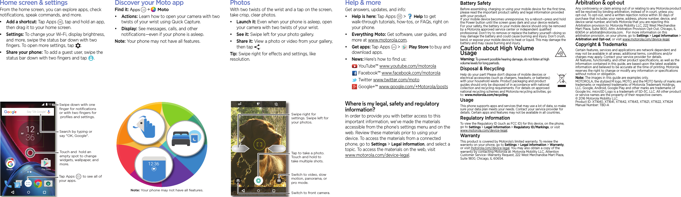 Home screen &amp;  appsHome screen &amp; settingsFrom the home screen, you can explore apps, check notifications, speak commands, and more. •Add a shortcut: Tap Apps , tap and hold an app, then drag it to your home screen. • Settings: To change your Wi-Fi, display brightness, and more, swipe the status bar down with two fingers. To open more settings, tap  .• Share your phone: To add a guest user, swipe the status bar down with two fingers and tap .830°3612Google Play Store12:36Say “Ok Google”Search by typing or say &quot;OK, Google&quot;.Tap Apps        to see all of your apps.Swipe down with oneﬁnger for notiﬁcationsor with two ﬁngers for proﬁles and settings.Touch and  hold an empty spot to change widgets, wallpaper, and more.Discover your Moto appFind it: Apps &gt; Moto•Actions: Learn how to open your camera with two twists of your wrist using Quick Capture.•Display: See messages, calls, and other notifications—even if your phone is asleep.Note: Your phone may not have all features.12:36Note: Your phone may not have all features.Brows ePhotosWith two twists of the wrist and a tap on the screen, take crisp, clear photos.• Launch it: Even when your phone is asleep, open your camera with two twists of your wrist.• See it: Swipe left for your photo gallery.•Share it: View a photo or video from your gallery, then tap  . Tip: Swipe right for effects and settings, like resolution.Switch to front camera.Switch to video, slow motion, panorama, or pro mode.Tap to take a photo. Touch and hold to take multiple shots.Swipe right for settings. Swipe left for your photos.Want more?Help &amp; moreGet answers, updates, and info:•Help is here: Tap Apps &gt; Help to get walk-through tutorials, how-tos, or FAQs, right on your phone.•Everything Moto: Get software, user guides, and more at www.motorola.com.•Get apps: Tap Apps  &gt;Play Store to buy and download apps.•News: Here’s how to find us:YouTube™ www.youtube.com/motorolaFacebook™ www.facebook.com/motorola Twitter www.twitter.com/motoGoogle+™ www.google.com/+Motorola/postsWhere is my legal, safety and regulatory information?In order to provide you with better access to this important information, we’ve made the materials accessible from the phone’s settings menu and on the web. Review these materials prior to using your device. To access the materials from a connected phone, go to Settings &gt; Legal information, and select a topic. To access the materials on the web, visit www.motorola.com/device-legal.For Your SafetyBattery SafetyFor Your SafetyBefore assembling, charging or using your mobile device for the first time, please read the important product safety and legal information provided with your product.If your mobile device becomes unresponsive, try a reboot—press and hold the Power button until the screen goes dark and your device restarts.For your safety, the battery in your mobile device should only be removed by a Motorola approved service center or independent qualified professional. Don’t try to remove or replace the battery yourself—doing so may damage the battery and could cause burning and injury. Don’t crush, bend, or expose your mobile device to heat or liquid. This may damage the battery and may cause burning and injury.Caution about High Volume UsageHigh VolumeWarning: To prevent possible hearing damage, do not listen at high volume levels for long periods.Disposal &amp; RecyclingHearing Aid Co mpatibilityHelp do your part! Please don&apos;t dispose of mobile devices or electrical accessories (such as chargers, headsets, or batteries) with your household waste. Product packaging and product guides should only be disposed of in accordance with national collection and recycling requirements. For details on approved national recycling schemes and Motorola recycling activities, go to: www.motorola.com/recycling.UsageThis phone supports apps and services that may use a lot of data, so make sure your data plan meets your needs. Contact your service provider for details. Certain apps and features may not be available in all countries.Regulatory InformationTo view the Regulatory ID (such as FCC ID) for this device, on the phone, go to Settings &gt; Legal information &gt; Regulatory ID/Markings, or visit www.motorola.com/device-legal.WarrantyThis product is covered by Motorola’s limited warranty. To review the warranty on your phone, go to Settings &gt; Legal information &gt; Warranty, or visit motorola.com/device-legal. You may also obtain a copy of the warranty by contacting Motorola at: Motorola Mobility LLC, Attention Customer Service--Warranty Request, 222 West Merchandise Mart Plaza, Suite 1800, Chicago, IL 60654.Arbitration &amp; opt-outAny controversy or claim arising out of or relating to any Motorola product will be resolved by binding arbitration, instead of in court, unless you opt-out. To opt-out, send a written rejection notice within 30 days of purchase that includes your name, address, phone number, device, and device serial number, and tells Motorola that you are rejecting this Arbitration provision to: Motorola Mobility LLC, 222 West Merchandise Mart Plaza, Suite 1800, Attn: Arbitration Provision Opt-Out, Chicago, IL 60654 or arbitrat@motorola.com.   For more information on this arbitration provision, on your phone, go to Settings &gt; Legal information &gt; Arbitration and Opt-out, or visit www.motorola.com/device-legal. Copyright &amp; TrademarksCopyright &amp; TrademarksCertain features, services and applications are network dependent and may not be available in all areas; additional terms, conditions and/or charges may apply. Contact your service provider for details.All features, functionality, and other product specifications, as well as the information contained in this guide, are based upon the latest available information and believed to be accurate at the time of printing. Motorola reserves the right to change or modify any information or specifications without notice or obligation.Note: The images in this guide are examples only.MOTOROLA, the stylized M logo, MOTO, and the MOTO family of marks are trademarks or registered trademarks of Motorola Trademark Holdings, LLC. Google, Android, Google Play and other marks are trademarks of Google Inc. microSD Logo is a trademark of SD-3C, LLC. All other product or service names are the property of their respective owners.© 2016 Motorola Mobility LLC. Product ID: XT1640, XT1641, XT1642, XT1643, XT1621, XT1622, XT1624Manual Number: TBD-A