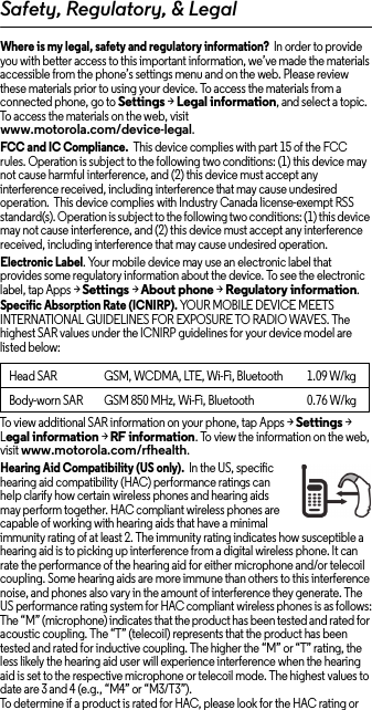 Safety, Regulatory, &amp; LegalWhere is my legal, safety and regulatory information?  In order to provide you with better access to this important information, we’ve made the materials accessible from the phone’s settings menu and on the web. Please review these materials prior to using your device. To access the materials from a connected phone, go to Settings &gt; Legal information, and select a topic. To access the materials on the web, visit www.motorola.com/device-legal.FCC and IC Compliance.  This device complies with part 15 of the FCC rules. Operation is subject to the following two conditions: (1) this device may not cause harmful interference, and (2) this device must accept any interference received, including interference that may cause undesired operation.  This device complies with Industry Canada license-exempt RSS standard(s). Operation is subject to the following two conditions: (1) this device may not cause interference, and (2) this device must accept any interference received, including interference that may cause undesired operation. Electronic Label. Your mobile device may use an electronic label that provides some regulatory information about the device. To see the electronic label, tap Apps &gt;Settings &gt;About phone &gt;Regulatory information.Specific Absorption Rate (ICNIRP). YOUR MOBILE DEVICE MEETS INTERNATIONAL GUIDELINES FOR EXPOSURE TO RADIO WAVES. The highest SAR values under the ICNIRP guidelines for your device model are listed below:To view additional SAR information on your phone, tap Apps &gt; Settings &gt; Legal information &gt; RF information. To view the information on the web, visit www.motorola.com/rfhealth.Hearing Aid Compatibility (US only).  In the US, specific hearing aid compatibility (HAC) performance ratings can help clarify how certain wireless phones and hearing aids may perform together. HAC compliant wireless phones are capable of working with hearing aids that have a minimal immunity rating of at least 2. The immunity rating indicates how susceptible a hearing aid is to picking up interference from a digital wireless phone. It can rate the performance of the hearing aid for either microphone and/or telecoil coupling. Some hearing aids are more immune than others to this interference noise, and phones also vary in the amount of interference they generate. The US performance rating system for HAC compliant wireless phones is as follows:The “M” (microphone) indicates that the product has been tested and rated for acoustic coupling. The “T” (telecoil) represents that the product has been tested and rated for inductive coupling. The higher the “M” or “T” rating, the less likely the hearing aid user will experience interference when the hearing aid is set to the respective microphone or telecoil mode. The highest values to date are 3 and 4 (e.g., “M4” or “M3/T3”).To determine if a product is rated for HAC, please look for the HAC rating or Head SAR GSM, WCDMA, LTE, Wi-Fi, Bluetooth 1.09 W/kgBody-worn SAR GSM 850 MHz, Wi-Fi, Bluetooth 0.76 W/kg