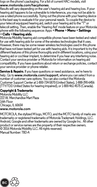 logo on the phone’s packaging. For a list of current HAC models, visit www.motorola.com/hacphones.Results will vary depending on the user’s hearing aid and hearing loss. If your hearing aid happens to be vulnerable to interference, you may not be able to use a rated phone successfully. Trying out the phone with your hearing device is the best way to evaluate it for your personal needs. To couple the device to your telecoil equipped hearing aid, switch your hearing aid to the “T” or telecoil setting. Then, enable the ‘Hearing Aid’ mode feature on your Motorola phone with the following sequence: Apps &gt;Phone &gt;Menu &gt;Settings &gt;Calls &gt;Hearing aids.Motorola Mobility hearing aid compatible phones have been tested and rated for use with hearing aids for some of the wireless technologies that it uses. However, there may be some newer wireless technologies used in this phone that have not been tested yet for use with hearing aids. It is important to try the different features of this phone thoroughly and in different locations, using your hearing aid or cochlear implant, to determine if you hear any interfering noise. Contact your service provider or Motorola for information on hearing aid compatibility. If you have questions about return or exchange policies, contact your service provider or phone retailer.Service &amp; Repairs. If you have questions or need assistance, we’re here to help. Go to www.motorola.com/support, where you can select from a number of customer care options. You can also contact the Motorola Customer Support Center at 1-800-734-5870 (United States), 1-888-390-6456 (TTY/TDD United States for hearing impaired), or 1-800-461-4575 (Canada).Copyright &amp; TrademarksMotorola Mobility LLC222 W. Merchandise Mart Plaza16th FloorChicago, IL 60654www.motorola.comMOTOROLA, the stylized M logo, MOTO, and the MOTO family of marks are trademarks or registered trademarks of Motorola Trademark Holdings, LLC. Android, Google and other trademarks are owned by Google Inc.  All other product or service names are the property of their respective owners.© 2016 Motorola Mobility LLC. All rights reserved.Manual Number: TBD-A