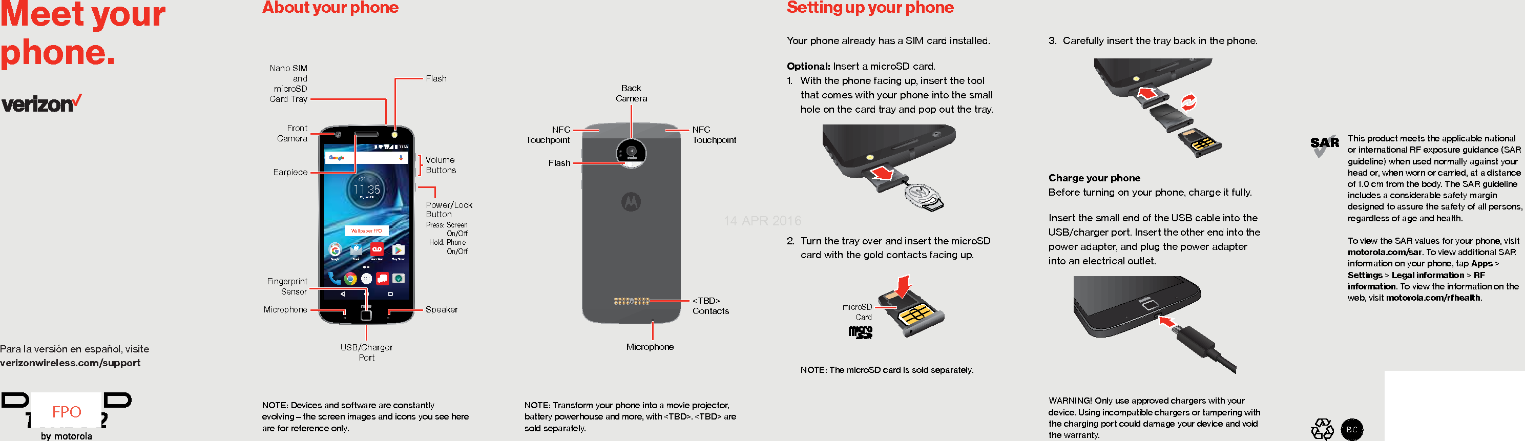 Para la versión en español, visite verizonwireless.com/supportMeet your phone.This product meets the applicable nationalor international RF exposure guidance (SAR guideline) when used normally against your head or, when worn or carried, at a distanceof 1.0 cm from the body. The SAR guideline includes a considerable safety margin designed to assure the safety of all persons, regardless of age and health.To view the SAR values for your phone, visit motorola.com/sar. To view additional SAR information on your phone, tap Apps &gt; Settings &gt; Legal information &gt; RF information. To view the information on the web, visit motorola.com/rfhealth.FPOAbout your phone Setting up your phoneAbout Your PhoneNOTE: Devices and software are constantly evolving—the screen images and icons you see here are for reference only.11:3542°11:35Fri, Jan 29Play StoreEmail Voice MailGoogleUSB/Charger PortNano SIMandmicroSDCard TrayFrontCameraEarpieceMicrophoneVolumeButtonsFlashPower/Lock Button Press: Screen   On/O Hold: Phone  On/OSpeakerFingerprint SensorWallpaper FPONOTE: Transform your phone into a movie projector, battery powerhouse and more, with &lt;TBD&gt;. &lt;TBD&gt; are sold separately. BackCameraMicrophoneFlashNFC Touchpoint&lt;TBD&gt; ContactsNFCTouchpointSetting Up Your PhoneYour phone already has a SIM card installed.Optional: Insert a microSD card. 1. With the phone facing up, insert the tool that comes with your phone into the small hole on the card tray and pop out the tray.2. Turn the tray over and insert the microSD card with the gold contacts facing up.NOTE: The microSD card is sold separately.microSDCard3. Carefully insert the tray back in the phone.Charge your phoneBefore turning on your phone, charge it fully.Insert the small end of the USB cable into the USB/charger port. Insert the other end into the power adapter, and plug the power adapter into an electrical outlet.WARNING! Only use approved chargers with your device. Using incompatible chargers or tampering with the charging port could damage your device and void the warranty.14 APR 2016