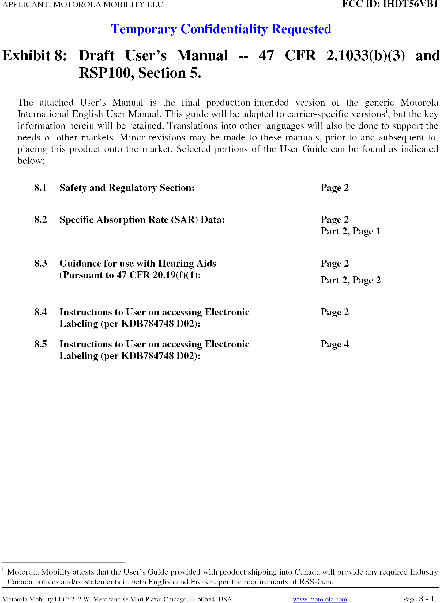 APPLICANT: MOTOROLA MOBILITY LLC FCC ID: IHDT56VB1  Temporary Confidentiality Requested  Motorola Mobility LLC; 222 W. Merchandise Mart Plaza; Chicago, IL 60654, USA www.motorola.com Page 8 - 1  Exhibit 8:   Draft User’s Manual --  47 CFR 2.1033(b)(3) and RSP100, Section 5. The attached User’s Manual is the  final  production-intended  version  of the generic Motorola International English User Manual. This guide will be adapted to carrier-specific versionsi, but the key information herein will be retained. Translations into other languages will also be done to support the needs of other markets. Minor revisions may be made to these manuals, prior to and subsequent to, placing this product onto the market. Selected portions of the User Guide can be found as indicated below: 8.1 Safety and Regulatory Section:  Page 2 8.2 Specific Absorption Rate (SAR) Data:  Page 2 Part 2, Page 1 8.3 Guidance for use with Hearing Aids (Pursuant to 47 CFR 20.19(f)(1):  Page 2 Part 2, Page 2 8.4 Instructions to User on accessing Electronic Labeling (per KDB784748 D02):  Page 2 8.5 Instructions to User on accessing Electronic Labeling (per KDB784748 D02):  Page 4                                                           i  Motorola Mobility attests that the User’s Guide provided with product shipping into Canada will provide any required Industry Canada notices and/or statements in both English and French, per the requirements of RSS-Gen. 