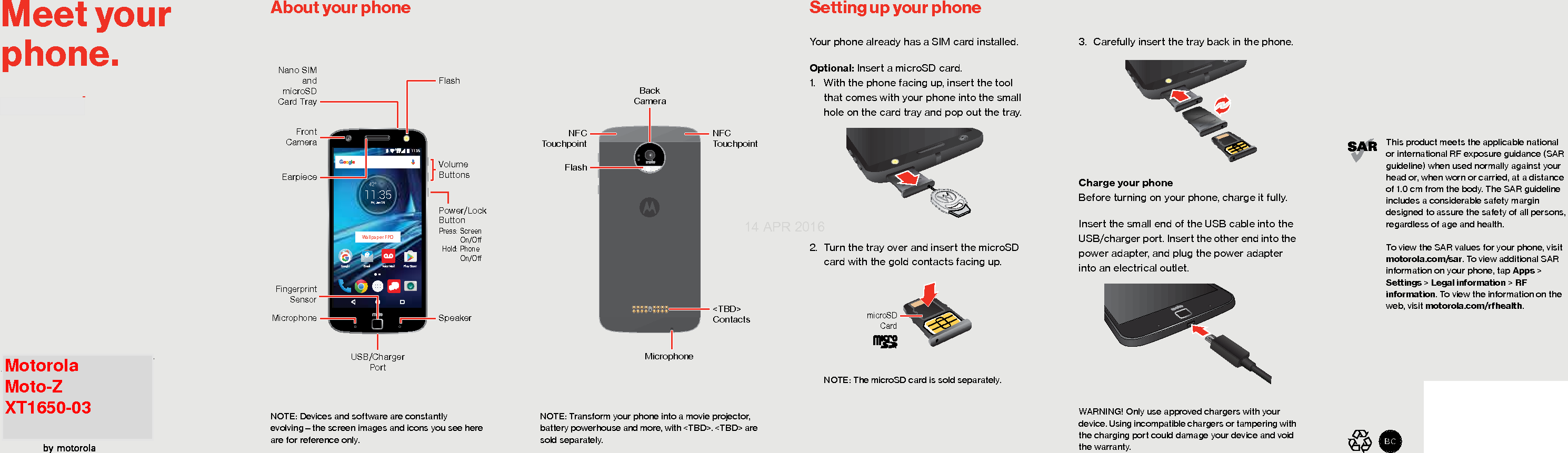 Para la versión en español, visite verizonwireless.com/supportMeet your phone.This product meets the applicable nationalor international RF exposure guidance (SAR guideline) when used normally against your head or, when worn or carried, at a distanceof 1.0 cm from the body. The SAR guideline includes a considerable safety margin designed to assure the safety of all persons, regardless of age and health.To view the SAR values for your phone, visit motorola.com/sar. To view additional SAR information on your phone, tap Apps &gt; Settings &gt; Legal information &gt; RF information. To view the information on the web, visit motorola.com/rfhealth.FPOAbout your phone Setting up your phoneAbout Your PhoneNOTE: Devices and software are constantly evolving—the screen images and icons you see here are for reference only.11:3542°11:35Fri, Jan 29Play StoreEmail Voice MailGoogleUSB/Charger PortNano SIMandmicroSDCard TrayFrontCameraEarpieceMicrophoneVolumeButtonsFlashPower/Lock Button Press: Screen   On/O Hold: Phone  On/OSpeakerFingerprint SensorWallpaper FPONOTE: Transform your phone into a movie projector, battery powerhouse and more, with &lt;TBD&gt;. &lt;TBD&gt; are sold separately. BackCameraMicrophoneFlashNFC Touchpoint&lt;TBD&gt; ContactsNFCTouchpointSetting Up Your PhoneYour phone already has a SIM card installed.Optional: Insert a microSD card. 1. With the phone facing up, insert the tool that comes with your phone into the small hole on the card tray and pop out the tray.2. Turn the tray over and insert the microSD card with the gold contacts facing up.NOTE: The microSD card is sold separately.microSDCard3. Carefully insert the tray back in the phone.Charge your phoneBefore turning on your phone, charge it fully.Insert the small end of the USB cable into the USB/charger port. Insert the other end into the power adapter, and plug the power adapter into an electrical outlet.WARNING! Only use approved chargers with your device. Using incompatible chargers or tampering with the charging port could damage your device and void the warranty.14 APR 2016Motorola Moto-Z XT1650-03