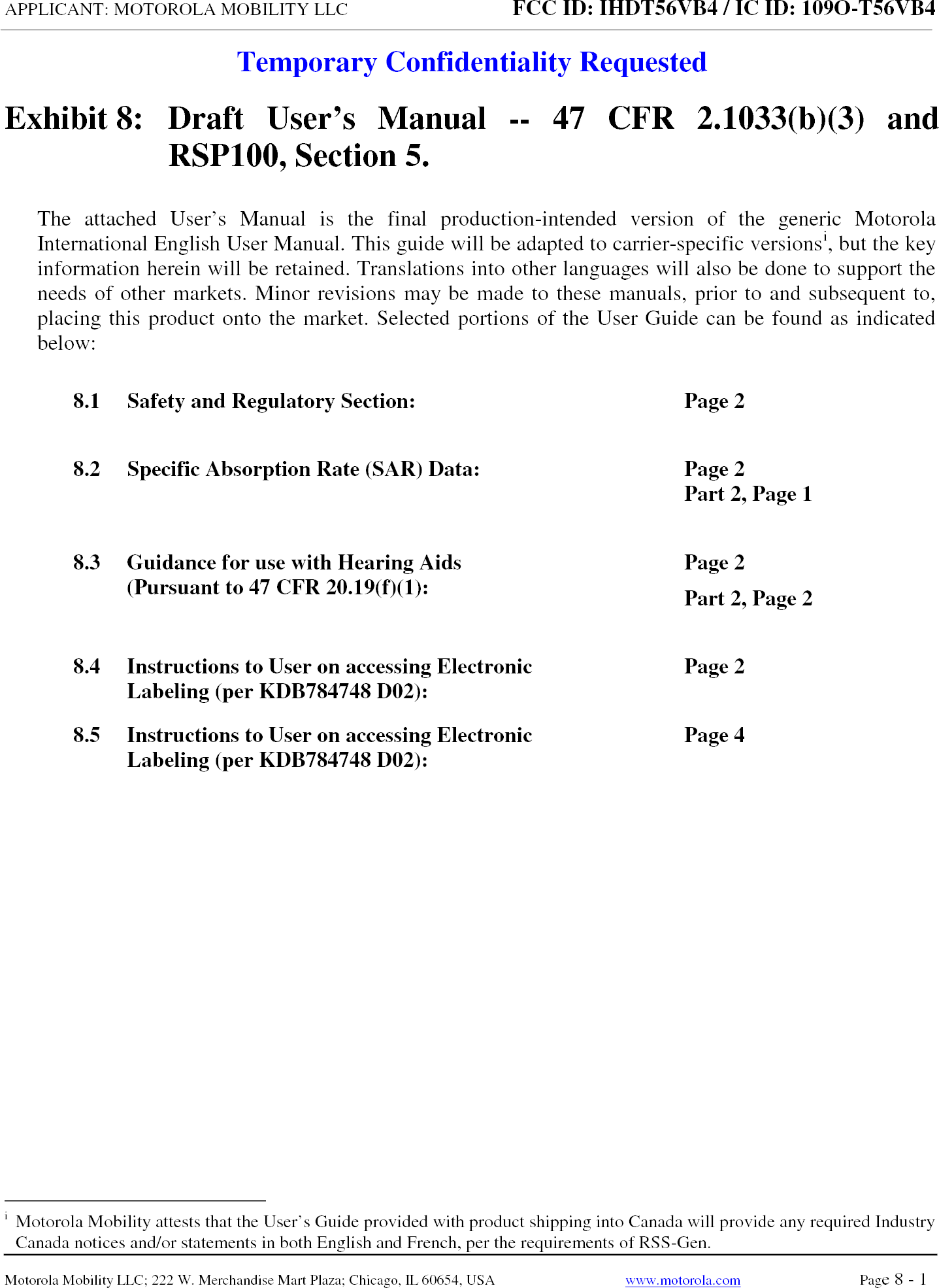 APPLICANT: MOTOROLA MOBILITY LLC FCC ID: IHDT56VB4 / IC ID: 109O-T56VB4Temporary Confidentiality RequestedMotorola Mobility LLC; 222 W. Merchandise Mart Plaza; Chicago, IL 60654, USA www.motorola.com Page 8 - 1 Exhibit 8:   Draft User’s Manual --  47 CFR 2.1033(b)(3) and RSP100, Section 5. The attached User’s Manual is the  final  production-intended  version  of the generic Motorola International English User Manual. This guide will be adapted to carrier-specific versionsi, but the key information herein will be retained. Translations into other languages will also be done to support the needs of other markets. Minor revisions may be made to these manuals, prior to and subsequent to, placing this product onto the market. Selected portions of the User Guide can be found as indicated below: 8.1 Safety and Regulatory Section:  Page 2 8.2 Specific Absorption Rate (SAR) Data:  Page 2 Part 2, Page 1 8.3 Guidance for use with Hearing Aids (Pursuant to 47 CFR 20.19(f)(1):  Page 2 Part 2, Page 2 8.4 Instructions to User on accessing Electronic Labeling (per KDB784748 D02):  Page 2 8.5 Instructions to User on accessing Electronic Labeling (per KDB784748 D02):  Page 4 i  Motorola Mobility attests that the User’s Guide provided with product shipping into Canada will provide any required Industry Canada notices and/or statements in both English and French, per the requirements of RSS-Gen. 