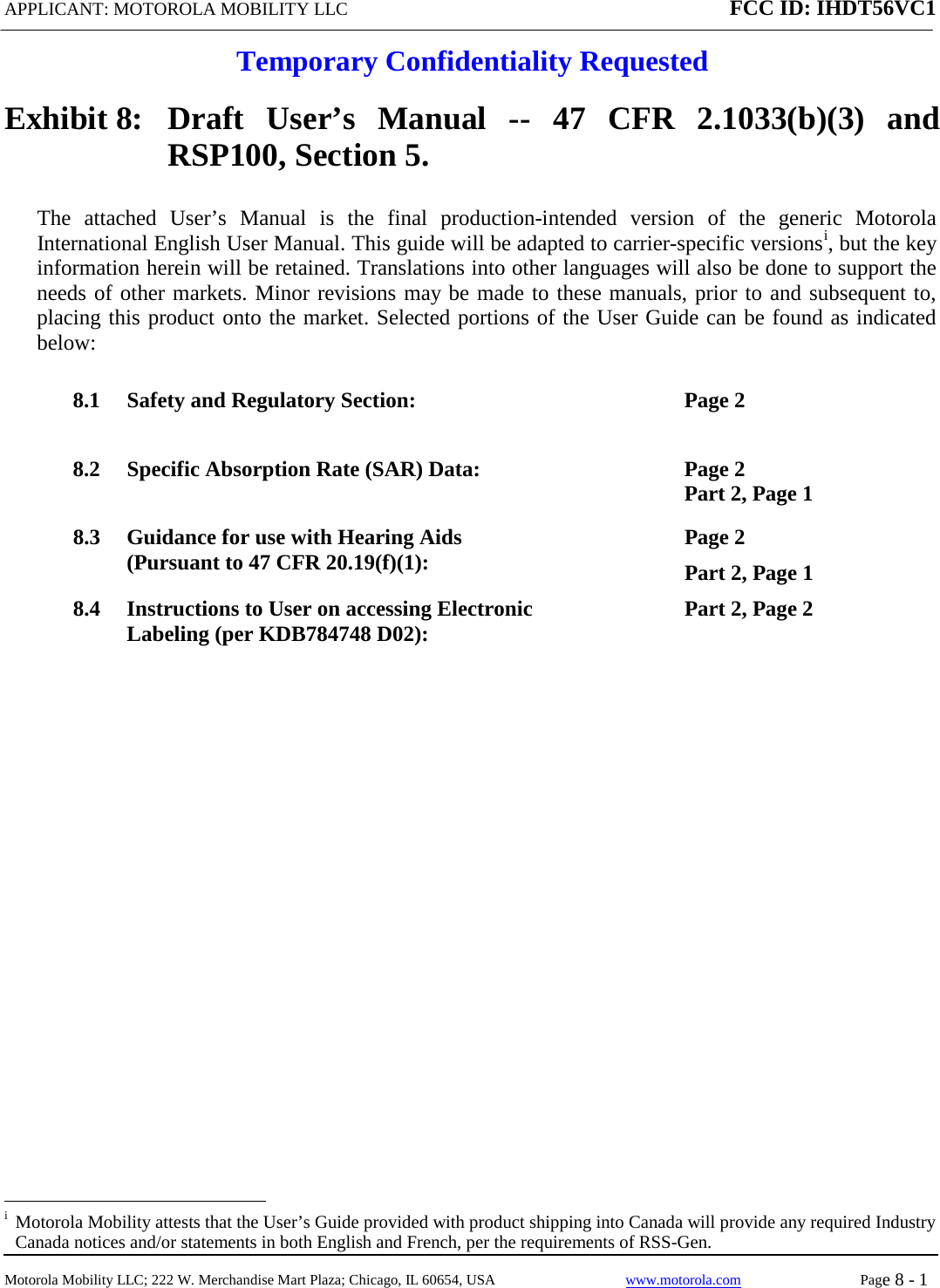 APPLICANT: MOTOROLA MOBILITY LLC FCC ID: IHDT56VC1  Temporary Confidentiality Requested  Motorola Mobility LLC; 222 W. Merchandise Mart Plaza; Chicago, IL 60654, USA www.motorola.com Page 8 - 1  Exhibit 8:   Draft User’s Manual --  47 CFR 2.1033(b)(3) and RSP100, Section 5. The attached User’s Manual is the  final  production-intended  version  of the generic Motorola International English User Manual. This guide will be adapted to carrier-specific versionsi, but the key information herein will be retained. Translations into other languages will also be done to support the needs of other markets. Minor revisions may be made to these manuals, prior to and subsequent to, placing this product onto the market. Selected portions of the User Guide can be found as indicated below: 8.1 Safety and Regulatory Section:  Page 2 8.2 Specific Absorption Rate (SAR) Data:  Page 2 Part 2, Page 1 8.3 Guidance for use with Hearing Aids (Pursuant to 47 CFR 20.19(f)(1):  Page 2 Part 2, Page 1 8.4 Instructions to User on accessing Electronic Labeling (per KDB784748 D02):  Part 2, Page 2                                                              i  Motorola Mobility attests that the User’s Guide provided with product shipping into Canada will provide any required Industry Canada notices and/or statements in both English and French, per the requirements of RSS-Gen. 