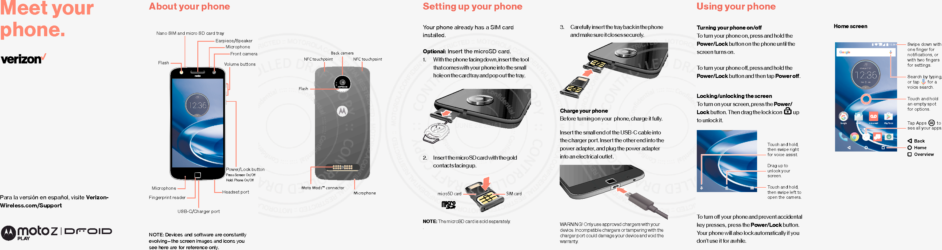 Para la versión en español, visite Verizon-Wireless.com/SupportMeet your phone.3.  Carefully insert the tray back in the phone and make sure it closes securely.Charge your phoneBefore turning on your  phone, charge it fully.Insert the small end of the USB-C cable into the charger port. Insert the other end into the power adapter, and plug the power adapter into an electrical outlet. WARNING! Only use approved chargers with your device. Incompatible chargers or tampering with the charger port could damage your device and void the warranty.About your phone Setting up your phoneYour phone already has a SIM card installed.Optional: Insert the microSD card.1.  With the phone facing down, insert the tool that comes with your phone into the small hole on the card tray and pop out the tray.2.  Insert the microSD card with the gold contacts facing up.NOTE: The microSD card is sold separately.. NOTE: Devices and software are constantly evolving—the screen images and icons you see here are for reference only.Using your phoneTurning your phone on/oTo turn your phone on, press and hold the  Power/Lock button on the phone until the screen turns on.To turn your phone o, press and hold the Power/Lock button and then tap Power o.Locking/unlocking the screenTo turn on your screen, press the Power/Lock button. Then drag the lock icon     up to unlock it.To turn o your phone and prevent accidental key presses,  press the Power/Lock button. Your phone will also lock automatically if you don’t use it for awhile.microSD card SIM cardTouch and hold,then swipe left toopen the camera.Drag up to unlock your screen.Touch and hold,then swipe rightfor voice assist.Home screen5QF^8YTWJ*RFNQ ;TNHJ2FNQ,TTLQJSwipe down with one ﬁnger fornotiﬁcations, orwith two ﬁngersfor settings.Touch and holdan empty spotfor options.Tap Apps         tosee all your apps.BackHomeOverviewSearch by typing,or tap       for avoice search.Back cameraMicrophoneFlashNFC touchpointMoto Mods™ connectorNFC touchpointVolume buttonsFront cameraEarpiece/SpeakerNano SIM and micro SD card trayFlashMicrophonePower/Lock buttonPress: Screen On/OHold:  Phone On/OUSB-C/Charger portMicrophoneFingerprint readerHeadset portJUNE 28 2016