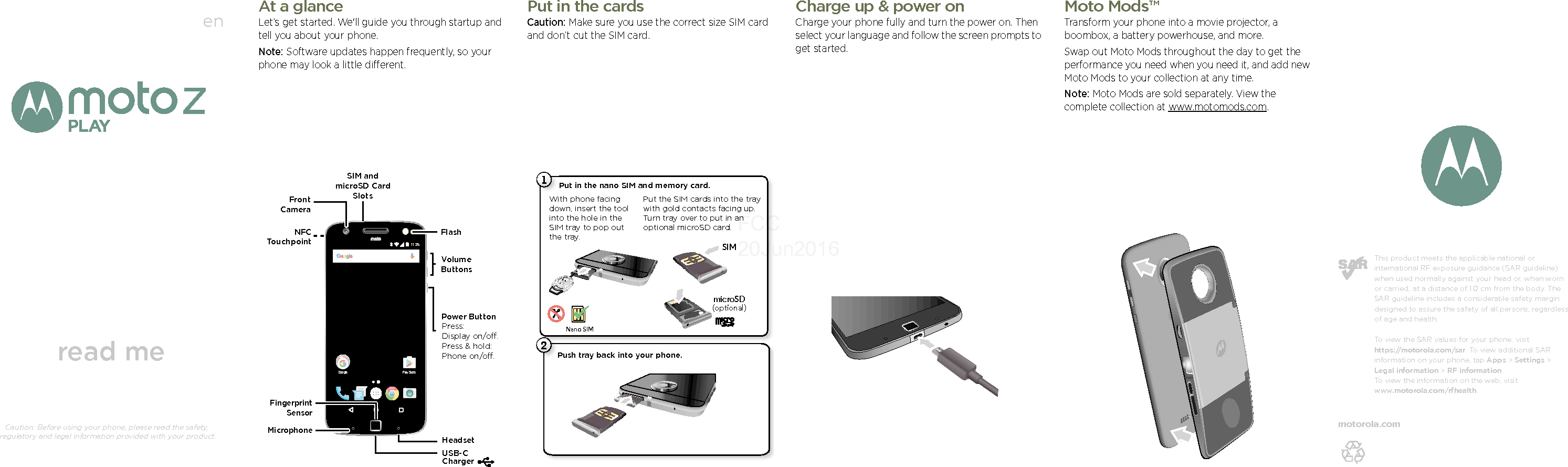 enread meCaution: Before using your phone, please read the safety, regulatory and legal information provided with your product.This product meets the applicable national or international RF exposure guidance (SAR guideline) when used normally against your head or, when worn or carried, at a distance of 1.0 cm from the body. The SAR guideline includes a considerable safety margin designed to assure the safety of all persons, regardless of age and health. To view the SAR values for your phone, visit https://motorola.com/sar. To view additional SAR information on your phone, tap Apps &gt; Settings &gt; Legal information &gt; RF information. To view the information on the web, visit www.motorola.com/rfhealth. motorola.com At a glanceLet’s get started. We&apos;ll guide you through startup and tell you about your phone.Note: Software updates happen frequently, so your phone may look a little different.11:35Play StoreGoogleFrontCameraMicrophoneVolumeButtonsFlashFingerprint SensorPower ButtonPress:Display on/o.Press &amp; hold: Phone on/o.USB-CChargerNFCTouchpointSIM and microSD Card SlotsHeadsetPut in the cardsCaution: Make sure you use the correct size SIM card and don’t cut the SIM card.Push tray back into your phone.P21Put in the nano SIM and memory card. Put the SIM cards into the tray with gold contacts facing up. Turn tray over to put in an optional microSD card.Nano SIMWith phone facing down, insert the tool into the hole in the SIM tray to pop out the tray.SIMmicroSD(optional)BrowseCharge up &amp; power onCharge your phone fully and turn the power on. Then select your language and follow the screen prompts to get started.Brows eMoto Mods™Transform your phone into a movie projector, a boombox, a battery powerhouse, and more.Swap out Moto Mods throughout the day to get the performance you need when you need it, and add new Moto Mods to your collection at any time.Note: Moto Mods are sold separately. View the complete collection at www.motomods.com.FCC 20Jun2016