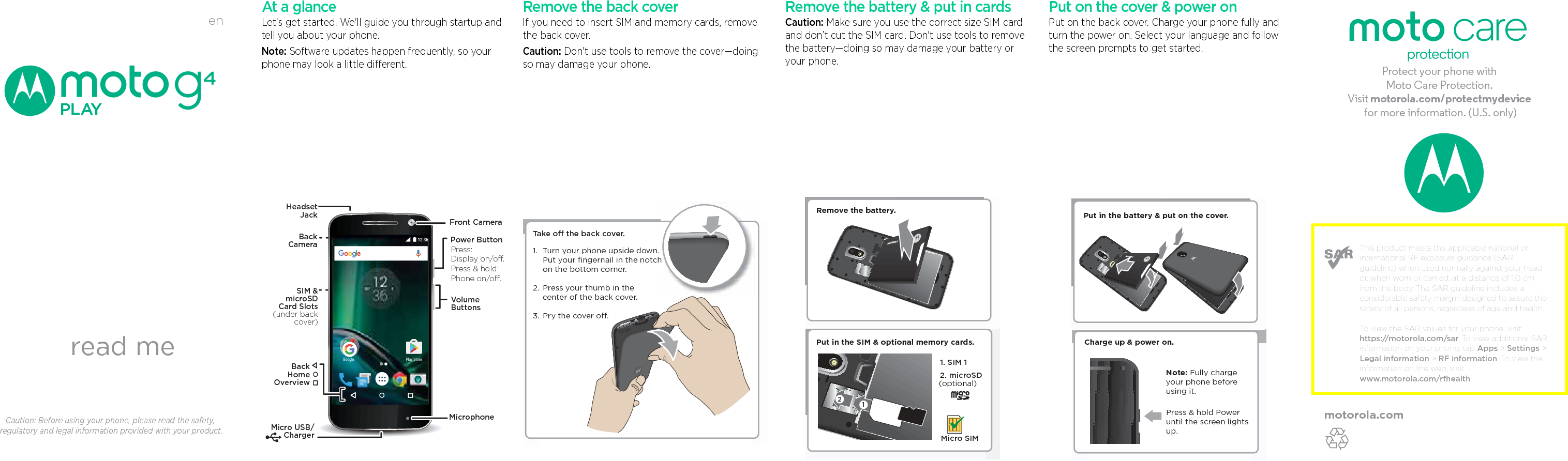 enread meCaution: Before using your phone, please read the safety, regulatory and legal information provided with your product.This product meets the applicable national or international RF exposure guidance (SAR guideline) when used normally against your head or, when worn or carried, at a distance of 1.0 cm from the body. The SAR guideline includes a considerable safety margin designed to assure the safety of all persons, regardless of age and health. To view the SAR values for your phone, visit https://motorola.com/sar. To view additional SAR information on your phone, tap Apps &gt; Settings &gt; Legal information &gt; RF information. To view the information on the web, visit www.motorola.com/rfhealth. motorola.comProtect your phone with Moto Care Protection. Visit motorola.com/protectmydevice for more information. (U.S. only) At a glanceLet’s get started. We&apos;ll guide you through startup and tell you about your phone. Note: Software updates happen frequently, so your phone may look a little different.Google Play Store12:36Micro USB/ChargerMicrophoneHeadsetJackSIM &amp;microSDCard Slots(under backcover)VolumeButtonsPower ButtonFront CameraPress:Display on/o.Press &amp; hold: Phone on/o.BackHomeOverviewBackCamera Remove the back coverIf you need to insert SIM and memory cards, remove the back cover.Caution: Don&apos;t use tools to remove the cover—doing so may damage your phone.Take o the back cover.Turn your phone upside down. Put your ﬁngernail in the notch on the bottom corner.Press your thumb in thecenter of the back cover.Pry the cover o.1. 2. 3. h Remove the battery &amp; put in cardsCaution: Make sure you use the correct size SIM card and don’t cut the SIM card. Don&apos;t use tools to remove the battery—doing so may damage your battery or your phone.Micro SIM2. microSD(optional)Put in the SIM &amp; optional memory cards.Remove the battery.121. SIM 1Put on the cover &amp; power onPut on the back cover. Charge your phone fully and turn the power on. Select your language and follow the screen prompts to get started.Charge up &amp; power on.Press &amp; hold Power until the screen lights up.Note: Fully charge your phone before using it.Put in the battery &amp; put on the cover.