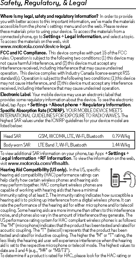 Safety, Regulatory, &amp; LegalWhere is my legal, safety and regulatory information?  In order to provide you with better access to this important information, we’ve made the materials accessible from the phone’s settings menu and on the web. Please review these materials prior to using your device. To access the materials from a connected phone, go to Settings &gt; Legal information, and select a topic. To access the materials on the web, visit www.motorola.com/device-legal.FCC and IC Compliance.  This device complies with part 15 of the FCC rules. Operation is subject to the following two conditions: (1) this device may not cause harmful interference, and (2) this device must accept any interference received, including interference that may cause undesired operation.  This device complies with Industry Canada license-exempt RSS standard(s). Operation is subject to the following two conditions: (1) this device may not cause interference, and (2) this device must accept any interference received, including interference that may cause undesired operation. Electronic Label. Your mobile device may use an electronic label that provides some regulatory information about the device. To see the electronic label, tap Apps &gt;Settings &gt;About phone &gt;Regulatory information.Specific Absorption Rate (ICNIRP). YOUR MOBILE DEVICE MEETS INTERNATIONAL GUIDELINES FOR EXPOSURE TO RADIO WAVES. The highest SAR values under the ICNIRP guidelines for your device model are listed below:To view additional SAR information on your phone, tap Apps &gt; Settings &gt; Legal information &gt; RF information. To view the information on the web, visit www.motorola.com/rfhealth.Hearing Aid Compatibility (US only).  In the US, specific hearing aid compatibility (HAC) performance ratings can help clarify how certain wireless phones and hearing aids may perform together. HAC compliant wireless phones are capable of working with hearing aids that have a minimal immunity rating of at least 2. The immunity rating indicates how susceptible a hearing aid is to picking up interference from a digital wireless phone. It can rate the performance of the hearing aid for either microphone and/or telecoil coupling. Some hearing aids are more immune than others to this interference noise, and phones also vary in the amount of interference they generate. The US performance rating system for HAC compliant wireless phones is as follows:The “M” (microphone) indicates that the product has been tested and rated for acoustic coupling. The “T” (telecoil) represents that the product has been tested and rated for inductive coupling. The higher the “M” or “T” rating, the less likely the hearing aid user will experience interference when the hearing aid is set to the respective microphone or telecoil mode. The highest values to date are 3 and 4 (e.g., “M4” or “M3/T3”).To determine if a product is rated for HAC, please look for the HAC rating or Head SAR GSM, WCDMA, LTE, Wi-Fi, Bluetooth 0.79 W/kgBody-worn SAR LTE Band 7, Wi-Fi, Bluetooth 1.44 W/kg