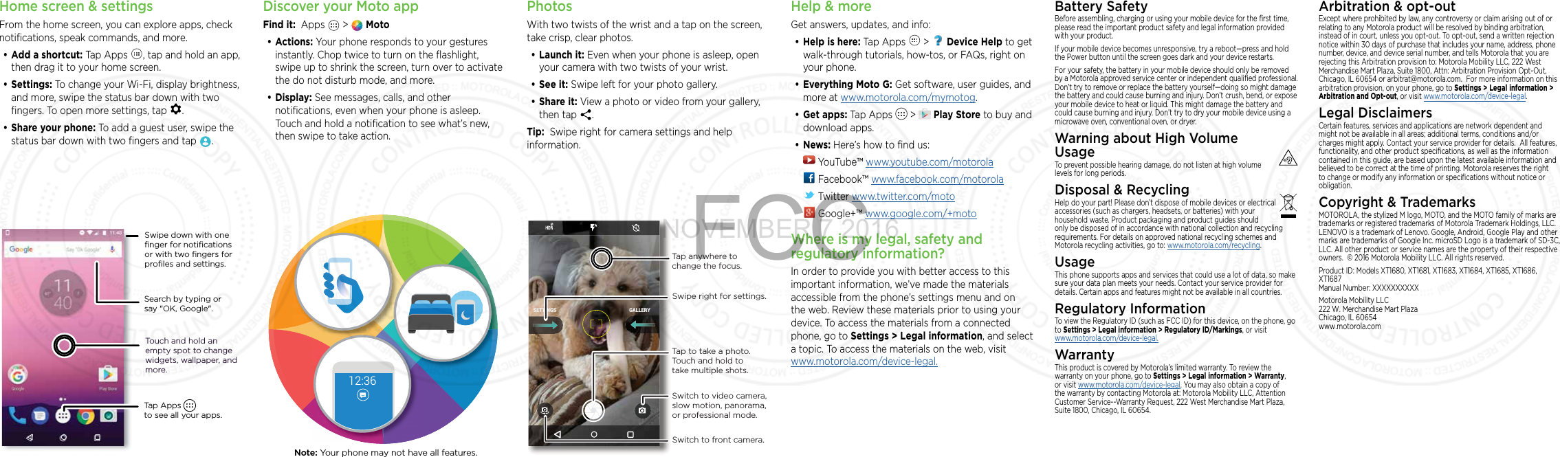 Home screen &amp; settingsFrom the home screen, you can explore apps, check notiﬁcations, speak commands, and more. • Add a shortcut: Tap Apps  , tap and hold an app, then drag it to your home screen. • Settings: To change your Wi-Fi, display brightness, and more, swipe the status bar down with two ﬁngers. To open more settings, tap  .• Share your phone: To add a guest user, swipe the status bar down with two ﬁngers and tap  .Search by typing or say &quot;OK, Google&quot;.Tap Apps          to see all your apps.Swipe down with oneﬁnger for notiﬁcationsor with two ﬁngers forproﬁles and settings.Touch and hold an empty spot to change widgets, wallpaper, and more.Discover your Moto appFind it:  Apps   &gt;   Moto• Actions: Your phone responds to your gestures instantly. Chop twice to turn on the ﬂashlight, swipe up to shrink the screen, turn over to activate the do not disturb mode, and more.• Display: See messages, calls, and other notiﬁcations, even when your phone is asleep. Touch and hold a notiﬁcation to see what’s new, then swipe to take action.12:36Note: Your phone may not have all features.PhotosWith two twists of the wrist and a tap on the screen, take crisp, clear photos.• Launch it: Even when your phone is asleep, open your camera with two twists of your wrist.• See it: Swipe left for your photo gallery.• Share it: View a photo or video from your gallery, then tap  . Tip:  Swipe right for camera settings and help information.GALLERYSETTINGSSwitch to front camera.Switch to video camera, slow motion, panorama, or professional mode.Tap anywhere to change the focus.Tap to take a photo. Touch and hold to take multiple shots.Swipe right for settings.Help &amp; moreGet answers, updates, and info:• Help is here: Tap Apps   &gt;   Device Help to get walk-through tutorials, how-tos, or FAQs, right on your phone.• Everything Moto G: Get software, user guides, and more at www.motorola.com/mymotog.• Get apps: Tap Apps   &gt;   Play Store to buy and download apps.• News: Here’s how to ﬁnd us: YouTube™ www.youtube.com/motorola Facebook™ www.facebook.com/motorola  Twitter www.twitter.com/moto Google+™ www.google.com/+motoWhere is my legal, safety and regulatory information?In order to provide you with better access to this important information, we’ve made the materials accessible from the phone’s settings menu and on the web. Review these materials prior to using your device. To access the materials from a connected phone, go to Settings &gt; Legal information, and select a topic. To access the materials on the web, visit  www.motorola.com/device-legal.Battery SafetyBefore assembling, charging or using your mobile device for the ﬁrst time, please read the important product safety and legal information provided with your product.If your mobile device becomes unresponsive, try a reboot—press and hold the Power button until the screen goes dark and your device restarts.For your safety, the battery in your mobile device should only be removed by a Motorola approved service center or independent qualiﬁed professional. Don’t try to remove or replace the battery yourself—doing so might damage the battery and could cause burning and injury. Don’t crush, bend, or expose your mobile device to heat or liquid. This might damage the battery and could cause burning and injury. Don’t try to dry your mobile device using a microwave oven, conventional oven, or dryer.Warning about High Volume UsageTo prevent possible hearing damage, do not listen at high volume levels for long periods.Disposal &amp; RecyclingHelp do your part! Please don’t dispose of mobile devices or electrical accessories (such as chargers, headsets, or batteries) with your household waste. Product packaging and product guides should only be disposed of in accordance with national collection and recycling requirements. For details on approved national recycling schemes and Motorola recycling activities, go to: www.motorola.com/recycling.UsageThis phone supports apps and services that could use a lot of data, so make sure your data plan meets your needs. Contact your service provider for details. Certain apps and features might not be available in all countries.Regulatory InformationTo view the Regulatory ID (such as FCC ID) for this device, on the phone, go to Settings &gt; Legal information &gt; Regulatory ID/Markings, or visit  www.motorola.com/device-legal.WarrantyThis product is covered by Motorola’s limited warranty. To review the warranty on your phone, go to Settings &gt; Legal information &gt; Warranty, or visit www.motorola.com/device-legal. You may also obtain a copy of the warranty by contacting Motorola at: Motorola Mobility LLC, Attention Customer Service--Warranty Request, 222 West Merchandise Mart Plaza, Suite 1800, Chicago, IL 60654.Arbitration &amp; opt-outExcept where prohibited by law, any controversy or claim arising out of or relating to any Motorola product will be resolved by binding arbitration, instead of in court, unless you opt-out. To opt-out, send a written rejection notice within 30 days of purchase that includes your name, address, phone number, device, and device serial number, and tells Motorola that you are rejecting this Arbitration provision to: Motorola Mobility LLC, 222 West Merchandise Mart Plaza, Suite 1800, Attn: Arbitration Provision Opt-Out, Chicago, IL 60654 or arbitrat@motorola.com.  For more information on this arbitration provision, on your phone, go to  Settings &gt; Legal information &gt; Arbitration and Opt-out, or visit www.motorola.com/device-legal . Legal DisclaimersCertain features, services and applications are network dependent and might not be available in all areas; additional terms, conditions and/or charges might apply. Contact your service provider for details.  All features, functionality, and other product speciﬁcations, as well as the information contained in this guide, are based upon the latest available information and believed to be correct at the time of printing. Motorola reserves the right to change or modify any information or speciﬁcations without notice or obligation.Copyright &amp; TrademarksMOTOROLA, the stylized M logo, MOTO, and the MOTO family of marks are trademarks or registered trademarks of Motorola Trademark Holdings, LLC. LENOVO is a trademark of Lenovo. Google, Android, Google Play and other marks are trademarks of Google Inc. microSD Logo is a trademark of SD-3C, LLC. All other product or service names are the property of their respective owners.  © 2016 Motorola Mobility LLC. All rights reserved. Product ID: Models XT1680, XT1681, XT1683, XT1684, XT1685, XT1686, XT1687Manual Number: XXXXXXXXXXMotorola Mobility LLC 222 W. Merchandise Mart Plaza Chicago, IL 60654 www.motorola.comNOVEMBER 7 2016FCC