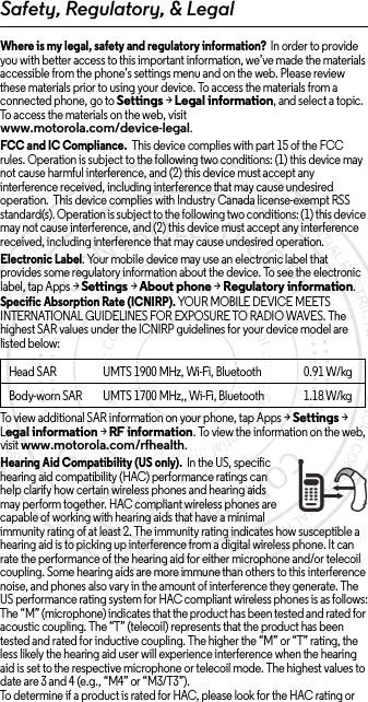 Safety, Regulatory, &amp; LegalWhere is my legal, safety and regulatory information?  In order to provide you with better access to this important information, we’ve made the materials accessible from the phone’s settings menu and on the web. Please review these materials prior to using your device. To access the materials from a connected phone, go to Settings &gt; Legal information, and select a topic. To access the materials on the web, visit www.motorola.com/device-legal.FCC and IC Compliance.  This device complies with part 15 of the FCC rules. Operation is subject to the following two conditions: (1) this device may not cause harmful interference, and (2) this device must accept any interference received, including interference that may cause undesired operation.  This device complies with Industry Canada license-exempt RSS standard(s). Operation is subject to the following two conditions: (1) this device may not cause interference, and (2) this device must accept any interference received, including interference that may cause undesired operation. Electronic Label. Your mobile device may use an electronic label that provides some regulatory information about the device. To see the electronic label, tap Apps &gt;Settings &gt;About phone &gt;Regulatory information.Specific Absorption Rate (ICNIRP). YOUR MOBILE DEVICE MEETS INTERNATIONAL GUIDELINES FOR EXPOSURE TO RADIO WAVES. The highest SAR values under the ICNIRP guidelines for your device model are listed below:To view additional SAR information on your phone, tap Apps &gt; Settings &gt; Legal information &gt; RF information. To view the information on the web, visit www.motorola.com/rfhealth.Hearing Aid Compatibility (US only).  In the US, specific hearing aid compatibility (HAC) performance ratings can help clarify how certain wireless phones and hearing aids may perform together. HAC compliant wireless phones are capable of working with hearing aids that have a minimal immunity rating of at least 2. The immunity rating indicates how susceptible a hearing aid is to picking up interference from a digital wireless phone. It can rate the performance of the hearing aid for either microphone and/or telecoil coupling. Some hearing aids are more immune than others to this interference noise, and phones also vary in the amount of interference they generate. The US performance rating system for HAC compliant wireless phones is as follows:The “M” (microphone) indicates that the product has been tested and rated for acoustic coupling. The “T” (telecoil) represents that the product has been tested and rated for inductive coupling. The higher the “M” or “T” rating, the less likely the hearing aid user will experience interference when the hearing aid is set to the respective microphone or telecoil mode. The highest values to date are 3 and 4 (e.g., “M4” or “M3/T3”).To determine if a product is rated for HAC, please look for the HAC rating or Head SAR UMTS 1900 MHz, Wi-Fi, Bluetooth 0.91 W/kgBody-worn SAR UMTS 1700 MHz,, Wi-Fi, Bluetooth 1.18W/kg