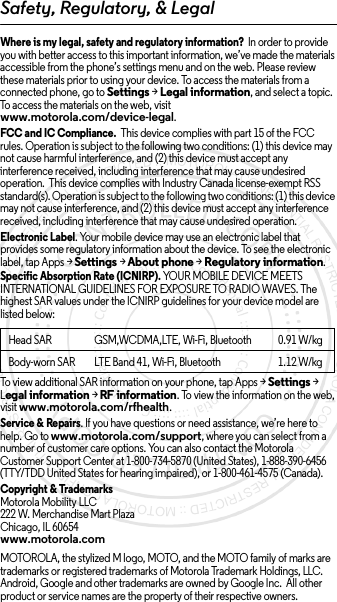 Safety, Regulatory, &amp; LegalWhere is my legal, safety and regulatory information?  In order to provide you with better access to this important information, we’ve made the materials accessible from the phone’s settings menu and on the web. Please review these materials prior to using your device. To access the materials from a connected phone, go to Settings &gt; Legal information, and select a topic. To access the materials on the web, visit www.motorola.com/device-legal.FCC and IC Compliance.  This device complies with part 15 of the FCC rules. Operation is subject to the following two conditions: (1) this device may not cause harmful interference, and (2) this device must accept any interference received, including interference that may cause undesired operation.  This device complies with Industry Canada license-exempt RSS standard(s). Operation is subject to the following two conditions: (1) this device may not cause interference, and (2) this device must accept any interference received, including interference that may cause undesired operation. Electronic Label. Your mobile device may use an electronic label that provides some regulatory information about the device. To see the electronic label, tap Apps &gt;Settings &gt;About phone &gt;Regulatory information.Specific Absorption Rate (ICNIRP). YOUR MOBILE DEVICE MEETS INTERNATIONAL GUIDELINES FOR EXPOSURE TO RADIO WAVES. The highest SAR values under the ICNIRP guidelines for your device model are listed below:To view additional SAR information on your phone, tap Apps &gt; Settings &gt; Legal information &gt; RF information. To view the information on the web, visit www.motorola.com/rfhealth.Service &amp; Repairs. If you have questions or need assistance, we’re here to help. Go to www.motorola.com/support, where you can select from a number of customer care options. You can also contact the Motorola Customer Support Center at 1-800-734-5870 (United States), 1-888-390-6456 (TTY/TDD United States for hearing impaired), or 1-800-461-4575 (Canada).Copyright &amp; TrademarksMotorola Mobility LLC222 W. Merchandise Mart PlazaChicago, IL 60654www.motorola.comMOTOROLA, the stylized M logo, MOTO, and the MOTO family of marks are trademarks or registered trademarks of Motorola Trademark Holdings, LLC. Android, Google and other trademarks are owned by Google Inc.  All other product or service names are the property of their respective owners.Head SAR GSM,WCDMA,LTE, Wi-Fi, Bluetooth 0.91 W/kgBody-worn SAR LTE Band 41, Wi-Fi, Bluetooth 1.12 W/kg