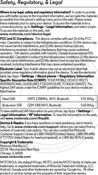 Safety, Regulatory, &amp; LegalWhere is my legal, safety and regulatory information?  In order to provide you with better access to this important information, we’ve made the materials accessible from the phone’s settings menu and on the web. Please review these materials prior to using your device. To access the materials from a connected phone, go to Settings &gt; Legal information, and select a topic. To access the materials on the web, visit www.motorola.com/device-legal.FCC and IC Compliance.  This device complies with part 15 of the FCC rules. Operation is subject to the following two conditions: (1) this device may not cause harmful interference, and (2) this device must accept any interference received, including interference that may cause undesired operation.  This device complies with Industry Canada license-exempt RSS standard(s). Operation is subject to the following two conditions: (1) this device may not cause interference, and (2) this device must accept any interference received, including interference that may cause undesired operation. Electronic Label. Your mobile device may use an electronic label that provides some regulatory information about the device. To see the electronic label, tap Apps &gt;Settings &gt;About phone &gt;Regulatory information.Specific Absorption Rate (ICNIRP). YOUR MOBILE DEVICE MEETS INTERNATIONAL GUIDELINES FOR EXPOSURE TO RADIO WAVES. The highest SAR values under the ICNIRP guidelines for your device model are listed below:To view additional SAR information on your phone, tap Apps &gt; Settings &gt; Legal information &gt; RF information. To view the information on the web, visit www.motorola.com/rfhealth.Service &amp; Repairs. If you have questions or need assistance, we’re here to help. Go to www.motorola.com/support, where you can select from a number of customer care options. You can also contact the Motorola Customer Support Center at 1-800-734-5870 (United States), 1-888-390-6456 (TTY/TDD United States for hearing impaired), or 1-800-461-4575 (Canada).Copyright &amp; TrademarksMotorola Mobility LLC222 W. Merchandise Mart PlazaChicago, IL 60654www.motorola.comMOTOROLA, the stylized M logo, MOTO, and the MOTO family of marks are trademarks or registered trademarks of Motorola Trademark Holdings, LLC. Android, Google and other trademarks are owned by Google Inc.  All other product or service names are the property of their respective owners.Head SAR UMTS 1700MHz, Wi-Fi, Bluetooth 0.91 W/kgBody-worn SAR GSM 1900 Wi-Fi, Bluetooth 0.65W/kg