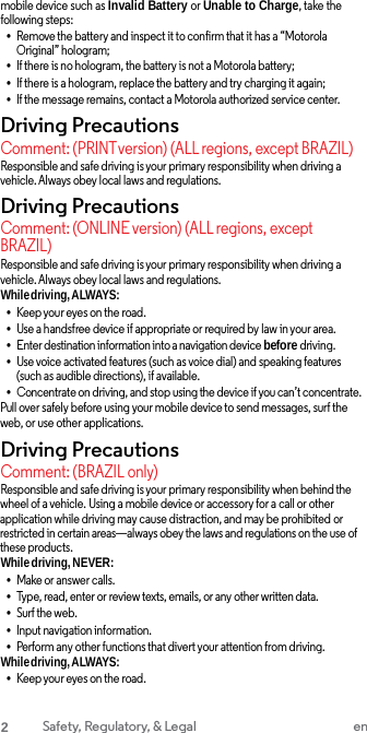 mobile device such as Invalid Battery or Unable to Charge, take the following steps: •Remove the battery and inspect it to confirm that it has a “Motorola Original” hologram; •If there is no hologram, the battery is not a Motorola battery;•If there is a hologram, replace the battery and try charging it again;•If the message remains, contact a Motorola authorized service center. Driving Precautions Comment: (PRINTversion) (ALL regions, except BRAZIL) Responsible and safe driving is your primary responsibility when driving a vehicle. Always obey local laws and regulations. Driving Precautions Comment: (ONLINE version) (ALL regions, except BRAZIL) Responsible and safe driving is your primary responsibility when driving a vehicle. Always obey local laws and regulations. While driving, ALWAYS: •Keep your eyes on the road.•Use a handsfree device if appropriate or required by law in your area.•Enter destination information into a navigation device before driving.•Use voice activated features (such as voice dial) and speaking features(such as audible directions), if available. •Concentrate on driving, and stop using the device if you can’t concentrate. Pull over safely before using your mobile device to send messages, surf the web, or use other applications. Driving Precautions Comment: (BRAZIL only) Responsible and safe driving is your primary responsibility when behind the wheel of a vehicle. Using a mobile device or accessory for a call or other application while driving may cause distraction, and may be prohibited or restricted in certain areas—always obey the laws and regulations on the use of these products. While driving, NEVER: •Make or answer calls.•Type, read, enter or review texts, emails, or any other written data. •Surf the web.•Input navigation information.•Perform any other functions that divert your attention from driving.While driving, ALWAYS: •Keep your eyes on the road.2 Safety, Regulatory, &amp; Legal en 